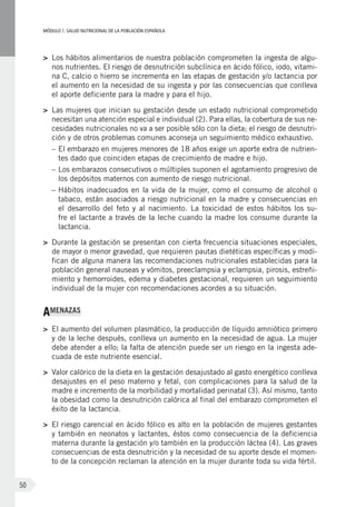 MÓDULOI: SALUD NUTRICIONAL DE LA POBLACIÓN ESPAÑOLA
50
>	 Los hábitos alimentarios de nuestra población comprometen la ingesta de algu-
nos nutrientes. El riesgo de desnutrición subclínica en ácido fólico, iodo, vitami-
na C, calcio o hierro se incrementa en las etapas de gestación y/o lactancia por
el aumento en la necesidad de su ingesta y por las consecuencias que conlleva
el aporte deficiente para la madre y para el hijo.
>	 Las mujeres que inician su gestación desde un estado nutricional comprometido
necesitan una atención especial e individual (2). Para ellas, la cobertura de sus ne-
cesidades nutricionales no va a ser posible sólo con la dieta; el riesgo de desnutri-
ción y de otros problemas comunes aconseja un seguimiento médico exhaustivo.
–	El embarazo en mujeres menores de 18 años exige un aporte extra de nutrien-
tes dado que coinciden etapas de crecimiento de madre e hijo.
–	Los embarazos consecutivos o múltiples suponen el agotamiento progresivo de
los depósitos maternos con aumento de riesgo nutricional.
–	Hábitos inadecuados en la vida de la mujer, como el consumo de alcohol o
tabaco, están asociados a riesgo nutricional en la madre y consecuencias en
el desarrollo del feto y al nacimiento. La toxicidad de estos hábitos los su-
fre el lactante a través de la leche cuando la madre los consume durante la
lactancia.
>	 Durante la gestación se presentan con cierta frecuencia situaciones especiales,
de mayor o menor gravedad, que requieren pautas dietéticas específicas y modi-
fican de alguna manera las recomendaciones nutricionales establecidas para la
población general nauseas y vómitos, preeclampsia y eclampsia, pirosis, estreñi-
miento y hemorroides, edema y diabetes gestacional, requieren un seguimiento
individual de la mujer con recomendaciones acordes a su situación.
AMENAZAS
>	 El aumento del volumen plasmático, la producción de líquido amniótico primero
y de la leche después, conlleva un aumento en la necesidad de agua. La mujer
debe atender a ello; la falta de atención puede ser un riesgo en la ingesta ade-
cuada de este nutriente esencial.
>	 Valor calórico de la dieta en la gestación desajustado al gasto energético conlleva
desajustes en el peso materno y fetal, con complicaciones para la salud de la
madre e incremento de la morbilidad y mortalidad perinatal (3). Así mismo, tanto
la obesidad como la desnutrición calórica al final del embarazo comprometen el
éxito de la lactancia.
>	 El riesgo carencial en ácido fólico es alto en la población de mujeres gestantes
y también en neonatos y lactantes, éstos como consecuencia de la deficiencia
materna durante la gestación y/o también en la producción láctea (4). Las graves
consecuencias de esta desnutrición y la necesidad de su aporte desde el momen-
to de la concepción reclaman la atención en la mujer durante toda su vida fértil.
 