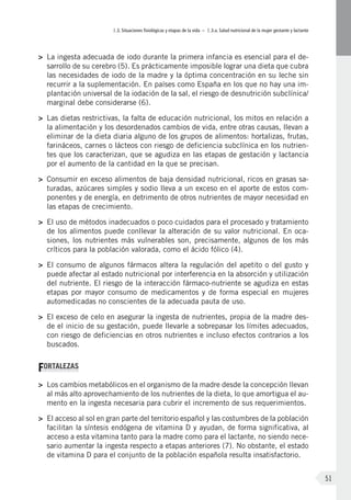I.3. Situaciones fisiológicas y etapas de la vida – I.3.a. Salud nutricional de la mujer gestante y lactante
51
>	 La ingesta adecuada de iodo durante la primera infancia es esencial para el de-
sarrollo de su cerebro (5). Es prácticamente imposible lograr una dieta que cubra
las necesidades de iodo de la madre y la óptima concentración en su leche sin
recurrir a la suplementación. En países como España en los que no hay una im-
plantación universal de la iodación de la sal, el riesgo de desnutrición subclínica/
marginal debe considerarse (6).
>	 Las dietas restrictivas, la falta de educación nutricional, los mitos en relación a
la alimentación y los desordenados cambios de vida, entre otras causas, llevan a
eliminar de la dieta diaria alguno de los grupos de alimentos: hortalizas, frutas,
farináceos, carnes o lácteos con riesgo de deficiencia subclínica en los nutrien-
tes que los caracterizan, que se agudiza en las etapas de gestación y lactancia
por el aumento de la cantidad en la que se precisan.
>	 Consumir en exceso alimentos de baja densidad nutricional, ricos en grasas sa-
turadas, azúcares simples y sodio lleva a un exceso en el aporte de estos com-
ponentes y de energía, en detrimento de otros nutrientes de mayor necesidad en
las etapas de crecimiento.
>	 El uso de métodos inadecuados o poco cuidados para el procesado y tratamiento
de los alimentos puede conllevar la alteración de su valor nutricional. En oca-
siones, los nutrientes más vulnerables son, precisamente, algunos de los más
críticos para la población valorada, como el ácido fólico (4).
>	 El consumo de algunos fármacos altera la regulación del apetito o del gusto y
puede afectar al estado nutricional por interferencia en la absorción y utilización
del nutriente. El riesgo de la interacción fármaco-nutriente se agudiza en estas
etapas por mayor consumo de medicamentos y de forma especial en mujeres
automedicadas no conscientes de la adecuada pauta de uso.
>	 El exceso de celo en asegurar la ingesta de nutrientes, propia de la madre des-
de el inicio de su gestación, puede llevarle a sobrepasar los límites adecuados,
con riesgo de deficiencias en otros nutrientes e incluso efectos contrarios a los
buscados.
FORTALEZAS
>	 Los cambios metabólicos en el organismo de la madre desde la concepción llevan
al más alto aprovechamiento de los nutrientes de la dieta, lo que amortigua el au-
mento en la ingesta necesaria para cubrir el incremento de sus requerimientos.
>	 El acceso al sol en gran parte del territorio español y las costumbres de la población
facilitan la síntesis endógena de vitamina D y ayudan, de forma significativa, al
acceso a esta vitamina tanto para la madre como para el lactante, no siendo nece-
sario aumentar la ingesta respecto a etapas anteriores (7). No obstante, el estado
de vitamina D para el conjunto de la población española resulta insatisfactorio.
 