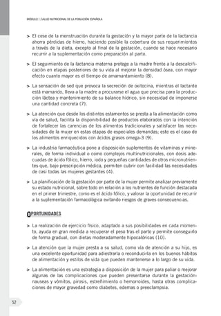 MÓDULOI: SALUD NUTRICIONAL DE LA POBLACIÓN ESPAÑOLA
52
>	 El cese de la menstruación durante la gestación y la mayor parte de la lactancia
ahorra pérdidas de hierro, haciendo posible la cobertura de sus requerimientos
a través de la dieta, excepto al final de la gestación, cuando se hace necesario
recurrir a la suplementación como preparación al parto.
>	 El seguimiento de la lactancia materna protege a la madre frente a la descalcifi-
cación en etapas posteriores de su vida al mejorar la densidad ósea, con mayor
efecto cuanto mayor es el tiempo de amamantamiento (8).
>	 La sensación de sed que provoca la secreción de oxitocina, mientras el lactante
está mamando, lleva a la madre a procurarse el agua que precisa para la produc-
ción láctea y mantenimiento de su balance hídrico, sin necesidad de imponerse
una cantidad concreta (7).
>	 La atención que desde los distintos estamentos se presta a la alimentación como
vía de salud, facilita la disponibilidad de productos elaborados con la intención
de fortalecer las carencias de los alimentos tradicionales y satisfacer las nece-
sidades de la mujer en estas etapas de especiales demandas; este es el caso de
los alimentos enriquecidos con ácidos grasos omega-3 (9).
>	 La industria farmacéutica pone a disposición suplementos de vitaminas y mine-
rales, de forma individual o como complejos multinutricionales, con dosis ade-
cuadas de ácido fólico, hierro, iodo y pequeñas cantidades de otros micronutrien-
tes que, bajo prescripción médica, permiten cubrir con facilidad las necesidades
de casi todas las mujeres gestantes (4).
>	 La planificación de la gestación por parte de la mujer permite analizar previamente
su estado nutricional, sobre todo en relación a los nutrientes de función destacada
en el primer trimestre, como es el ácido fólico, y valorar la oportunidad de recurrir
a la suplementación farmacológica evitando riesgos de graves consecuencias.
OPORTUNIDADES
>	 La realización de ejercicio físico, adaptado a sus posibilidades en cada momen-
to, ayuda en gran medida a recuperar el peso tras el parto y permite conseguirlo
de forma gradual, con dietas moderadamente hipocalóricas (10).
>	 La atención que la mujer presta a su salud, como vía de atención a su hijo, es
una excelente oportunidad para adiestrarla o reconducirla en los buenos hábitos
de alimentación y estilos de vida que pueden mantenerse a lo largo de su vida.
>	 La alimentación es una estrategia a disposición de la mujer para paliar o mejorar
algunas de las complicaciones que pueden presentarse durante la gestación:
nauseas y vómitos, pirosis, estreñimiento o hemorroides, hasta otras complica-
ciones de mayor gravedad como diabetes, edemas o preeclampsia.
 