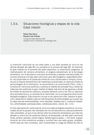 I.3. Situaciones fisiológicas y etapas de la vida – I.3.b. Situaciones fisiológicas y etapas de la vida. Edad infantil
55
La transición nutricional de una dieta pobre a una dieta opulenta se inicia en las
últimas décadas del siglo XX y se consolida en la primera del siglo XXI. Se relaciona
en gran medida con el aumento del poder adquisitivo, la urbanización progresiva, la
internalización del comercio alimentario, el progreso extraordinario de la tecnología
alimentaria, con la abundancia creciente de alimentos y bebidas manufacturados, en
muchas ocasiones con bajo valor nutricional, pero alto energético y organolépticamen-
te, muy disponibles en la tupida red comercial y muy influenciada su compra y consu-
mo por el impacto extraordinario del marketing y la publicidad, en especial a través de
las tecnologías de la información, la comunicación y el conocimiento (TICs). Junto a
la transición nutricional asistimos a cambios en hábitos de actividad física, donde las
máquinas han sustituido en gran medida el trabajo más duro de las personas y donde
los medios de locomoción públicos y privados favorecen junto a las TICs un descenso
de la actividad física y un aumento de la inactividad, con la consiguiente disminución
del gasto energético. Esta situación a la que no son ajenos los niños, favorece la apari-
ción y desarrollo en edades cada vez más tempranas de enfermedades que causan hoy
la mayor tasa de morbimortalidad, como obesidad, diabetes tipo 2, síndrome metabó-
lico, enfermedades cardiovasculares, cerebrovasculares, cáncer, etc. (1-6).
Si bien esta transición nutricional se inicia vinculada al progreso económico, en la so-
ciedad actual los grupos más afectados son los socioeconómica y educacionalmente
más vulnerables, ya que en los últimos años los productos alimentarios que más han
elevado su precio son los productos frescos, de temporada y de alto valor nutricional
(fruta, verdura, pescado, carnes magras, lácteos bajos en grasa…). Por tanto, la grave
situación de crisis económica europea y mundial hace que estos grupos, probable-
mente cada vez más numerosos, vean incrementado su riesgo de hábitos de vida no
I.3.b.	 Situaciones fisiológicas y etapas de la vida
Edad infantil
Rafael Tojo Sierra
Rosaura Leis Trabazo
Fundación Dieta Atlántica-USC
Hospital Clínico Universitario de Santiago-USC
 