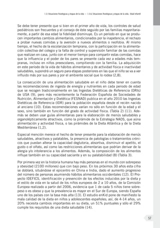 I.3. Situaciones fisiológicas y etapas de la vida – I.3.b. Situaciones fisiológicas y etapas de la vida. Edad infantil
57
Se debe tener presente que si bien en el primer año de vida, los controles de salud
pediátricos son frecuentes y el consejo de éste seguido por las familias mayoritaria-
mente, a partir de esa edad la fidelidad disminuye. Es un período en que se produ-
cen importantes cambios alimentarios, condicionados por la inapetencia, el rechazo
a probar nuevas comidas y la aversión a nuevos alimentos o neofobia. Al mismo
tiempo, el hecho de la escolarización temprana, con la participación en la alimenta-
ción colectiva del colegio y la falta de control y supervisión familiar de las comidas
que realizan en casa, junto con el menor tiempo para compartir estas comidas, hace
que la influencia y el poder de los pares se presente cada vez a edades más tem-
pranas, incluso en niños preescolares, compitiendo con la familia. La adquisición
en este período de la vida de hábitos alimentarios y de actividad física e inactividad
saludables, supondrá un seguro para etapas posteriores en las que el niño se va a ver
influido más por sus pares y por el ambiente social que lo rodea (2,8).
La consecución de una alimentación saludable en el niño debe tener en cuenta
las recomendaciones de ingesta de energía y nutrientes en cada periodo de edad
que se recogen tradicionalmente en las Ingestas Dietéticas de Referencia (DRIs)
de USA (9), pero más recientemente la Federación Española de Sociedades de
Nutrición, Alimentación y Dietética (FESNAD) publica en el año 2010 las Ingestas
Dietéticas de Referencia (IDR) para la población española desde el recién nacido
al anciano (10). Estas recomendaciones varían no sólo en función de la edad y el
sexo, sino también en función del grado de actividad física. (Tabla 2) (11). Ade-
más se deben usar guías alimentarias para la elaboración de menús saludables y
organolépticamente atractivos, como la pirámide de la Estrategia NAOS, que aúna
alimentación y actividad física, o las pirámides de la Dieta Atlántica y de la Dieta
Mediterránea (1,2).
Especial mención merece el hecho de tener presente para la elaboración de menús
saludables, atractivos y palatables, la presencia de patologías o tratamientos cróni-
cos que puedan alterar la capacidad deglutoria, absortiva, disminuir el apetito, el
gusto o el olfato, así como las restricciones alimentarias que podrían derivar de la
alergia y/o intolerancia a los alimentos. Además, la composición de los alimentos
influye también en su capacidad saciante y en su palatabilidad (8) (Tabla 3).
Por primera vez en la historia humana hay más personas en el mundo con sobrepeso
y obesidad (2100 millones) que con bajo peso. En los próximos 30 años esta cifra
se doblará, situándose el epicentro en China e India, dado el aumento progresivo
del número de personas asumiendo hábitos alimentarios occidentales (12). El Pro-
yecto IDEFICS, identificación y prevención de los efectos inducidos por la dieta y
el estilo de vida en la salud de los niños europeos de 2 a 10 años, de la Comisión
Europea realizado a partir del 2006, evidencia que 1 de cada 5 niños tiene sobre-
peso o es obeso y que la prevalencia es mayor en el Sur de Europa, siendo España
uno de los países con la tasa más alta (13). El estudio enKid pone de manifiesto la
mala calidad de la dieta en niños y adolescentes españoles; así, de 4-14 años, un
20% necesita cambios importantes en su dieta, un 51% puntuales y sólo el 29%
cumple los requisitos de una dieta saludable (14).
 
