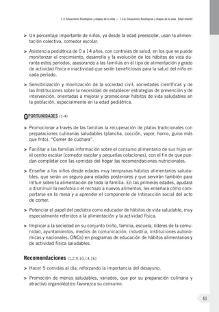 I.3. Situaciones fisiológicas y etapas de la vida – I.3.b. Situaciones fisiológicas y etapas de la vida. Edad infantil
61
>	 Un porcentaje importante de niños, ya desde la edad preescolar, usan la alimen-
tación colectiva, comedor escolar.
>	 Asistencia pediátrica de 0 a 14 años, con controles de salud, en los que se puede
monitorizar el crecimiento, desarrollo y la evolución de los hábitos de vida du-
rante estos períodos, asesorando a las familias en el tipo de alimentación y grado
de actividad física e inactividad que serán beneficiosos para la salud del niño en
cada período.
>	 Sensibilización y movilización de la sociedad civil, sociedades científicas y de
las Instituciones sobre la necesidad de establecer estrategias de prevención y de
intervención, orientadas a mejorar y promocionar hábitos de vida saludables en
la población, especialmente en la edad pediátrica.
OPORTUNIDADES (1-4)
>	 Promocionar a través de las familias la recuperación de platos tradicionales con
preparaciones culinarias saludables (plancha, cocción, vapor, horno, guiso más
que frito). “Comer de cuchara”.
>	 Facilitar a las familias información sobre el consumo alimentario de sus hijos en
el centro escolar (comedor escolar y pequeñas colaciones), con el fin de que pue-
dan completar con las comidas del hogar las recomendaciones nutricionales.
>	 Enseñar a los niños desde edades muy tempranas hábitos alimentarios saluda-
bles, que serán un seguro para edades posteriores y que servirán también para
influir sobre la alimentación de toda la familia. En las primeras edades, ayudará
a disminuir la neofobia o el rechazo a nuevos alimentos, les enseñará cómo com-
portarse en la mesa y a aprender el componente de interacción social del acto
de comer.
>	 Potenciar el papel del pediatra como educador de hábitos de vida saludable, muy
especialmente referidos a la alimentación y la actividad física.
>	 Implicar a la sociedad en su conjunto (niño, familia, escuela, líderes de la comu-
nidad, ayuntamientos, medios de comunicación, industria, instituciones autonó-
micas y nacionales, ONGs) en programas de educación de hábitos alimentarios y
de actividad física saludables.
Recomendaciones (1,2,9,10,14,16)
>	 Hacer 5 comidas al día, reforzando la importancia del desayuno.
>	 Promoción de menús saludables, variados, que por su preparación culinaria y
atractivo organoléptico favorezca su consumo.
 