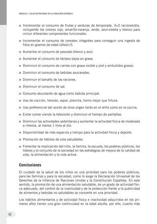 MÓDULOI: SALUD NUTRICIONAL DE LA POBLACIÓN ESPAÑOLA
62
>	 Incrementar el consumo de frutas y verduras de temporada, 3+2 raciones/día,
incluyendo los colores rojo, amarillo-naranja, verde, azul-violeta y blanco para
incluir diferentes componentes funcionales.
>	 Incrementar el consumo de cereales integrales para conseguir una ingesta de
fibra en gramos de edad (años)+5.
>	 Aumentar el consumo de pescado blanco y azul.
>	 Aumentar el consumo de lácteos bajos en grasa.
>	 Disminuir el consumo de carnes con grasa visible y piel y embutidos grasos.
>	 Disminuir el consumo de bebidas azucaradas.
>	 Disminuir el tamaño de las raciones.
>	 Disminuir el consumo de sal.
>	 Consumo abundante de agua como bebida principal.
>	 Uso de cocción, hervido, vapor, plancha, horno mejor que fritura.
>	 Uso preferencial del aceite de oliva virgen tanto en el aliño como en la cocina.
>	 Evitar comer viendo la televisión y disminuir el tiempo de pantallas.
>	 Disminuir las actividades sedentarias y aumentar la actividad física de moderada
a intensa, al menos 1 hora al día.
>	 Disponibilidad de más espacios y tiempo para la actividad física y deporte.
>	 Promoción de hábitos de vida saludables.
>	 Fomentar la implicación del niño, la familia, la escuela, los poderes públicos, los
líderes y el conjunto de la sociedad en las estrategias de mejora de la calidad de
vida, la alimentación y la vida activa.
Conclusiones
El cuidado de la salud de los niños es una prioridad para los poderes públicos,
para las familias y para la sociedad, como lo exige la Declaración Universal de los
Derechos de la Infancia de Naciones Unidas y la Constitución Española. En este
sentido, la promoción de una alimentación saludable, de un grado de actividad físi-
ca adecuado, del control de la inactividad y de la protección frente a la publicidad
de alimentos y bebidas no saludables se convierte en una prioridad.
Los hábitos alimentarios y de actividad física e inactividad adquiridos en los pri-
meros años tienen una gran continuidad en la edad adulta, por ello, cuanto más
 