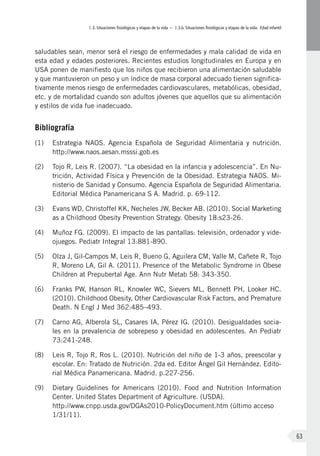 I.3. Situaciones fisiológicas y etapas de la vida – I.3.b. Situaciones fisiológicas y etapas de la vida. Edad infantil
63
saludables sean, menor será el riesgo de enfermedades y mala calidad de vida en
esta edad y edades posteriores. Recientes estudios longitudinales en Europa y en
USA ponen de manifiesto que los niños que recibieron una alimentación saludable
y que mantuvieron un peso y un índice de masa corporal adecuado tienen significa-
tivamente menos riesgo de enfermedades cardiovasculares, metabólicas, obesidad,
etc. y de mortalidad cuando son adultos jóvenes que aquellos que su alimentación
y estilos de vida fue inadecuado.
Bibliografía
(1)	 Estrategia NAOS. Agencia Española de Seguridad Alimentaria y nutrición.
http://www.naos.aesan.msssi.gob.es
(2)	 Tojo R, Leis R. (2007). “La obesidad en la infancia y adolescencia”. En Nu-
trición, Actividad Física y Prevención de la Obesidad. Estrategia NAOS. Mi-
nisterio de Sanidad y Consumo. Agencia Española de Seguridad Alimentaria.
Editorial Médica Panamericana S A. Madrid. p. 69-112.
(3)	 Evans WD, Christoffel KK, Necheles JW, Becker AB. (2010). Social Marketing
as a Childhood Obesity Prevention Strategy. Obesity 18:s23-26.
(4)	 Muñoz FG. (2009). El impacto de las pantallas: televisión, ordenador y vide-
ojuegos. Pediatr Integral 13:881-890.
(5)	 Olza J, Gil-Campos M, Leis R, Bueno G, Aguilera CM, Valle M, Cañete R, Tojo
R, Moreno LA, Gil A. (2011). Presence of the Metabolic Syndrome in Obese
Children at Prepubertal Age. Ann Nutr Metab 58: 343-350.
(6)	 Franks PW, Hanson RL, Knowler WC, Sievers ML, Bennett PH, Looker HC.
(2010). Childhood Obesity, Other Cardiovascular Risk Factors, and Premature
Death. N Engl J Med 362:485–493.
(7)	 Carno AG, Alberola SL, Casares IA, Pérez IG. (2010). Desigualdades socia-
les en la prevalencia de sobrepeso y obesidad en adolescentes. An Pediatr
73:241-248.
(8)	 Leis R, Tojo R, Ros L. (2010). Nutrición del niño de 1-3 años, preescolar y
escolar. En: Tratado de Nutrición. 2da ed. Editor Ángel Gil Hernández. Edito-
rial Médica Panamericana. Madrid. p.227-256.
(9)	 Dietary Guidelines for Americans (2010). Food and Nutrition Information
Center. United States Department of Agriculture. (USDA).
http://www.cnpp.usda.gov/DGAs2010-PolicyDocument.htm (último acceso
1/31/11).
 