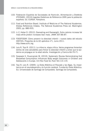 MÓDULOI: SALUD NUTRICIONAL DE LA POBLACIÓN ESPAÑOLA
64
(10)	 Federación Española de Sociedades de Nutrición, Alimentación y Dietétida
(FESNAD). (2010).Ingestas Dieteticas de Referencia (IDR) para la población
española. Ed. EUNSA. Pamplona.
(11)	 Food and Nutrition Board. Institute of Medicine of The National Academies.
Dietary References Intakes. The National Academies Press ed. Washington
2005, pp. 880-935.
(12)	 Li Z, Heber D. (2012). Overeating and Overweight. Extra calories increase fat
mass while protein increases lean mass. JAMA 307:86-87.
(13)	 FOODTODAY. Cómo prevenir la obesidad infantil – nuevos datos del estudio
IDEFICS. Proyectos de la UE apéndice nº1, Junio 2011.
http://www.eufic.org
(14)	 Leis R, Tojo R. (2011). La infancia, etapa crítica. Varios programas fomentan
estilos de vida saludables para frenar la obesidad infantil y evitar que la epi-
demia se propague en la edad adulta. Investigación y Ciencia 66:70-71.
(15)	 Szajewsk H. Ruszczynski M. (2010). Systematic Review Demonstrating that
Breaskfast Consumption Influences Body weight Outcomes in Children and
Adolescents in Europe. Crit Rev Food Sci Nutr 50:113-119.
(16)	 Tojo R, Leis R. (2009). La Dieta Atlántica el Pescado y las Algas. Su impor-
tancia en el neurodesarrollo y la función cerebral. Fundación Dieta Atlántica.
Ed. Universidade de Santiago de Compostela. Santiago de Compostela.
 