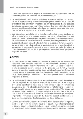 MÓDULOI: SALUD NUTRICIONAL DE LA POBLACIÓN ESPAÑOLA
66
primeros se obtienen datos respecto a las necesidades de crecimiento y de los
últimos respecto a las demandas por mantenimiento (4).
>	 La obesidad nutricional, ligada a un balance energético positivo, por consumo
de dietas hipercalóricas y una disminución progresiva de la actividad física, se
presenta en una proporción importante de los adolescentes  (5). La obesidad
constituye a cualquier edad un problema sanitario de primer orden. Su desarrollo
durante la adolescencia incluye, además de los aspectos comunes a esta situa-
ción, un impacto negativo en el desarrollo psicosocial.
>	 Las restricciones voluntarias de la ingesta de alimentos pueden conducir, en
situaciones extremas, a la anorexia nerviosa, que afecta preferentemente a ado-
lescentes jóvenes. Se admite que una gran influencia sobre este comportamiento
de los adolescentes se debe al rechazo frecuente de la imagen corporal, el cual
puede entenderse en tres vertientes distintas: a) percepción del tamaño, creyen-
do que el cuerpo es más grande de lo que realmente es; b) aspecto subjetivo,
satisfacción o preocupación respecto a todo el cuerpo o a parte del mismo; y
c) componente conductual, en el que la persona evita situaciones que pueden
originarle ansiedad.
AMENAZAS
>	 En los adolescentes, la energía y los nutrientes se necesitan no solo para el man-
tenimiento de las funciones corporales, sino también para el crecimiento y desa-
rrollo. La velocidad de crecimiento cambia con la edad. Las tasas de crecimien-
to más elevadas se observan durante los dos primeros años de vida y después
durante la pubertad. La adolescencia es un período vulnerable en el desarrollo
humano, ya que la tasa de crecimiento aumenta y ello implica un aumento de las
necesidades de energía y nutrientes. El crecimiento puberal estimula de manera
importante el apetito.
>	 La nutrición tiene un gran papel en la regulación del crecimiento y mineraliza-
ción del esqueleto (6). Su papel se debe considerar doble, ya que por una parte
proporciona los nutrientes claves para el suministro de energía y la formación de
estructuras y, por otra, interactúa con hormonas, como la hormona de crecimien-
to y las gonadotropinas, que a su vez determinan los niveles de IGF-I y esteroides
gonadales, respectivamente. Un ejemplo evidente se encuentra en el hecho de
que un aporte insuficiente de nutrientes inhibe la secreción de gonadotropinas,
impidiendo o retrasando la aparición del desarrollo puberal, condicionando in-
cluso una menor ganancia de altura durante esa época de la vida.
>	 Durante la adolescencia, además del aumento de los requerimientos energéticos,
también se producen necesidades mayores de aquellos nutrientes implicados en
la acreción tisular, como son el nitrógeno, hierro y calcio. Como consecuencia de
las necesidades aumentadas de energía, los requerimientos de tiamina, riboflavi-
 