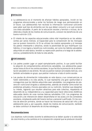 MÓDULOI: SALUD NUTRICIONAL DE LA POBLACIÓN ESPAÑOLA
68
FORTALEZAS
>	 La adolescencia es el momento de afianzar hábitos apropiados, incidir en los
programas educacionales y evitar los factores de riesgo que permanecerán en
el futuro. Los adolescentes han recibido la información nutricional suficiente
para saber qué tipo de alimentos son los que deben consumir y en qué consiste
una dieta saludable. A partir de la educación escolar y familiar e incluso, de la
obtenida a través de los medios de comunicación, conocen los beneficios de una
buena nutrición (13).
>	 El interés de los aspectos educacionales cobra vital importancia en los adoles-
centes por varios motivos: a) Capacidad para la comprensión de los mensajes
que se quieren transmitir; b) Si se utilizan los medios apropiados y el mensaje
les parece interesante o atractivo, existe la posibilidad de que modifiquen sus
hábitos; c) Los logros y beneficios nutricionales, así como los hábitos saludables
adquiridos en esta época, tendrán su repercusión positiva a lo largo de la adoles-
cencia y probablemente de toda la vida adulta.
OPORTUNIDADES
>	 Los padres pueden jugar un papel ejemplarizante positivo, lo que podrá facilitar
la adopción de comportamientos alimenticios saludables. Los adolescentes pasan
varias horas al día en los centros escolares, lo que facilita la promoción de la alimen-
tación saludable en ese ámbito. No solo se podrían realizar actividades teóricas, sino
también actividades en grupo, que podrían involucrar a todo el centro escolar.
>	 Las pautas de alimentación instauradas en esta época y sus consecuencias se
harán extensibles a la vida adulta, lo cual representa una gran oportunidad si
conseguimos que los hábitos adquiridos sean saludables. Los programas de pre-
vención nutricional dirigidos a adolescentes, además de enseñar cómo evitar los
problemas actuales y futuros asociados con su nutrición, tendrían que despertar
su interés, logrando que resulten atractivos para este colectivo, respetando el
desarrollo de su independencia y su capacidad para hacer elecciones dietéticas
adecuadas dentro de unas normas básicas saludables (14). Los programas de
educación y de intervención deben desarrollarse en las aulas y en los comedores
escolares, empleando parte del horario lectivo y personal cualificado. En los cen-
tros de atención primaria, donde se hacen las revisiones de salud del niño y del
adolescente sano y, por supuesto, desde los medios de comunicación, también
se debe contribuir al desarrollo de dichas estrategias.
Recomendaciones
Los objetivos nutricionales durante la adolescencia se deben ajustar a la velocidad
de crecimiento y a los cambios en la composición corporal que se producen durante
 