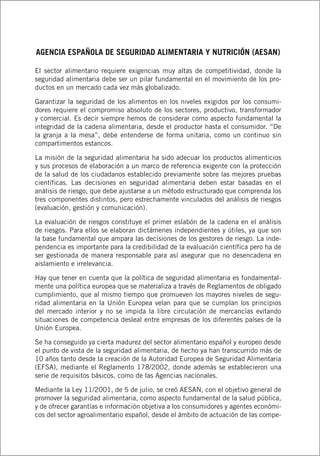 AGENCIA ESPAÑOLA DE SEGURIDAD ALIMENTARIA Y NUTRICIÓN (AESAN)
El sector alimentario requiere exigencias muy altas de competitividad, donde la
seguridad alimentaria debe ser un pilar fundamental en el movimiento de los pro-
ductos en un mercado cada vez más globalizado.
Garantizar la seguridad de los alimentos en los niveles exigidos por los consumi-
dores requiere el compromiso absoluto de los sectores, productivo, transformador
y comercial. Es decir siempre hemos de considerar como aspecto fundamental la
integridad de la cadena alimentaria, desde el productor hasta el consumidor. “De
la granja a la mesa”, debe entenderse de forma unitaria, como un continuo sin
compartimentos estancos.
La misión de la seguridad alimentaria ha sido adecuar los productos alimenticios
y sus procesos de elaboración a un marco de referencia exigente con la protección
de la salud de los ciudadanos establecido previamente sobre las mejores pruebas
científicas. Las decisiones en seguridad alimentaria deben estar basadas en el
análisis de riesgo, que debe ajustarse a un método estructurado que comprenda los
tres componentes distintos, pero estrechamente vinculados del análisis de riesgos
(evaluación, gestión y comunicación).
La evaluación de riesgos constituye el primer eslabón de la cadena en el análisis
de riesgos. Para ellos se elaboran dictámenes independientes y útiles, ya que son
la base fundamental que ampara las decisiones de los gestores de riesgo. La inde-
pendencia es importante para la credibilidad de la evaluación científica pero ha de
ser gestionada de manera responsable para así asegurar que no desencadena en
aislamiento e irrelevancia.
Hay que tener en cuenta que la política de seguridad alimentaria es fundamental-
mente una política europea que se materializa a través de Reglamentos de obligado
cumplimiento, que al mismo tiempo que promueven los mayores niveles de segu-
ridad alimentaria en la Unión Europea velan para que se cumplan los principios
del mercado interior y no se impida la libre circulación de mercancías evitando
situaciones de competencia desleal entre empresas de los diferentes países de la
Unión Europea.
Se ha conseguido ya cierta madurez del sector alimentario español y europeo desde
el punto de vista de la seguridad alimentaria, de hecho ya han transcurrido más de
10 años tanto desde la creación de la Autoridad Europea de Seguridad Alimentaria
(EFSA), mediante el Reglamento 178/2002, donde además se establecieron una
serie de requisitos básicos, como de las Agencias nacionales.
Mediante la Ley 11/2001, de 5 de julio, se creó AESAN, con el objetivo general de
promover la seguridad alimentaria, como aspecto fundamental de la salud pública,
y de ofrecer garantías e información objetiva a los consumidores y agentes económi-
cos del sector agroalimentario español, desde el ámbito de actuación de las compe-
 