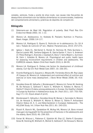 MÓDULOI: SALUD NUTRICIONAL DE LA POBLACIÓN ESPAÑOLA
70
cereales, verduras, frutas y aceite de oliva crudo. Las causas más frecuentes de
desequilibrio alimentario son los hábitos alimentarios no convencionales, trastornos
del comportamiento alimentario y prácticas de deportes de competición.
Bibliografía
(1)	 Delemarre-van de Waal HA. Regulation of puberty. Best Pract Res Clin
Endocrinol Metab 2002; 16: 1-12.
(2)	 Moreno LA. Adolescence. In: Koletzko B. Pediatric Nutrition in Practice.
Basel: Karger, 2008:114-117.
(3)	 Moreno LA, Rodríguez G, Bueno G. Nutrición en la adolescencia. En: Gil A
(ed.). Tratado de nutrición (2ª ed.). Madrid: Panamericana, 2010: 257-273.
(4)	 Iglesia I, Doets EL, Bel-Serrat S, Román B, Hermoso M, Peña Quintana L,
García-Luzardo MR, Santana-Salguero B, García-Santos Y, Vucic V, Andersen
LF, Pérez-Rodrigo C, Aranceta J, Cavelaars A, Decsi T, Serra-Majem L, Gurinovic
M, Cetin I, Koletzko B, Moreno LA. Physiological and public health basis
for assessing micronutrient requirements in children and adolescents. The
EURRECA network. Matern Child Nutr Health 2010; 6: 84-99.
(5)	 Moreno LA, Rodríguez G. Dietary risk factors for development of childhood
obesity. Curr Op Clin Nutr Metab Care 2007; 10: 336-341.
(6)	 Vicente-Rodríguez G, Ezquerra J, Mesana MI, Fernández-Alvira JM, Rey-López
JP, Casajus JA, Moreno LA. Independent and combined effect of nutrition and
exercise on bone mass development. J Bone Miner Metab 2008; 26: 416-
424.
(7)	 González-Gross M, Valtueña J, Breidenassel C, Moreno LA, Ferrari M, Kersting
M, De Henauw S, Gottrand F, Azzini E, Widhalm K, Kafatos A, Manios Y,
Stehle P. Vitamin D status among adolescents in Europe: the Healthy Lifestyle
in Europe by Nutrition in Adolescence study. Br J Nutr 2011; 107: 755-764.
Aug 17:1-10. [Epub ahead of print].
(8)	 Breidenassel C, Valtueña J, González-Gross M, Benser J, Spinneker A, Moreno
LA, de Henauw S, Widhalm K, Molnar D, Maiani G, Stehle P. Antioxidant
Vitamin Status (A, E, C, and Beta-Carotene) in European Adolescents - The
HELENA Study. Int J Vitam Nutr Res 2011; 81: 245-255.
(9)	 Rizzoli R, Bianchi ML, Garabédian M, McKay HA, Moreno LA. Bone mineral
mass gain during growth for the prevention of fractures in the adolescents and
the elderly. Bone 2010; 46: 294-305.
(10)	 Ferrari M, Mistura L, Patterson E, Sjöström M, Díaz LE, Stehle P, Gonzalez-
Gross M, Kersting M, Widhalm K, Molnár D, Gottrand F, De Henauw S, Manios
 
