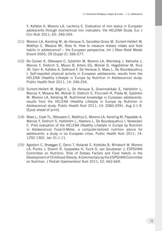 I.3. Situaciones fisiológicas y etapas de la vida – I.3.c.Adolescencia
71
Y, Kafatos A, Moreno LA, Leclercq C. Evaluation of iron status in European
adolescents through biochemical iron indicators: the HELENA Study. Eur J
Clin Nutr 2011; 65: 340-349.
(11)	 Moreno LA, Kersting M, de Henauw S, González-Gross M, Sichert-Hellert W,
Matthys C, Mesana MI, Ross N. How to measure dietary intake and food
habits in adolescence? – the European perspective. Int J Obes Relat Metab
Disord 2005; 29 (Suppl 2): S66-S77.
(12)	 De Cocker K, Ottevaere C, Sjöström M, Moreno LA, Wärnberg J, Valtueña J,
Manios Y, Dietrich S, Mauro B, Artero EG, Molnár D, Hagströmer M, Ruiz
JR, Sarri K, Kafatos A, Gottrand F, De Henauw S, Maes L, De Bourdeaudhuij
I. Self-reported physical activity in European adolescents: results from the
HELENA (Healthy Lifestyle in Europe by Nutrition in Adolescence) study.
Public Health Nutr 2011; 14: 246-254.
(13)	 Sichert-Hellert W, Beghin L, De Henauw S, Grammatikaki E, Hallström L,
Manios Y, Mesana MI, Molnár D, Dietrich S, Piccinelli R, Plada M, Sjöström
M, Moreno LA, Kersting M. Nutritional knowledge in European adolescents:
results from the HELENA (Healthy Lifestyle in Europe by Nutrition in
Adolescence) study. Public Health Nutr 2011; 14: 2083-2091. Aug 2:1-9.
[Epub ahead of print].
(14)	 Maes L, Cook TL, Ottovaere C, Matthijs C, Moreno LA, Kersting M, Papadaki A,
Manios Y, Dietrich S, Hallström L, Haerens L, De Bourdeaudhuij I, Vereecken
C. Pilot evaluation of the HELENA (Healthy Lifestyle in Europe by Nutrition
in Adolescence) Food-O-Meter, a computer-tailored nutrition advice for
adolescents: a study in six European cities. Public Health Nutr 2011; 14:
1292-1302. Jan 31:1-11.
(15)	 Agostoni C, Braegger C, Decsi T, Kolacek S, Koletzko B, Mihatsch W, Moreno
LA, Puntis J, Shamir R, Szajewska H, Turck D, van Goudoever J; ESPGHAN
Committee on Nutrition. Role of Dietary Factors and Food Habits in the
Development of Childhood Obesity: A Commentary by the ESPGHAN Committee
on Nutrition. J Pediatr Gastroenterol Nutr 2011; 52: 662-669.
 