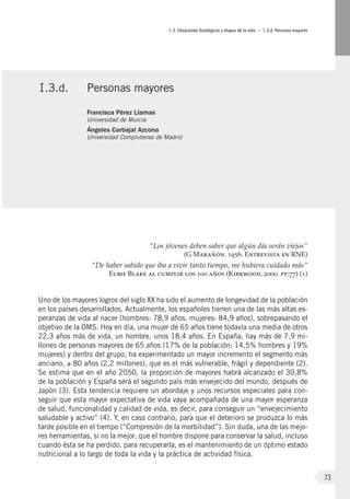 I.3. Situaciones fisiológicas y etapas de la vida – I.3.d. Personas mayores
73
“Los jóvenes deben saber que algún día serán viejos”
(G Marañón. 1956. Entrevista en RNE)
“De haber sabido que iba a vivir tanto tiempo, me hubiera cuidado más”
Eubie Blake al cumplir los 100 años (Kirkwood, 2000. pp:77) (1)
Uno de los mayores logros del siglo XX ha sido el aumento de longevidad de la población
en los países desarrollados. Actualmente, los españoles tienen una de las más altas es-
peranzas de vida al nacer (hombres: 78,9 años, mujeres: 84,9 años), sobrepasando el
objetivo de la OMS. Hoy en día, una mujer de 65 años tiene todavía una media de otros
22,3 años más de vida, un hombre, unos 18,4 años. En España, hay más de 7,9 mi-
llones de personas mayores de 65 años (17% de la población; 14,5% hombres y 19%
mujeres) y dentro del grupo, ha experimentado un mayor incremento el segmento más
anciano, ≥ 80 años (2,2 millones), que es el más vulnerable, frágil y dependiente (2).
Se estima que en el año 2050, la proporción de mayores habrá alcanzado el 30,8%
de la población y España será el segundo país más envejecido del mundo, después de
Japón (3). Esta tendencia requiere un abordaje y unos recursos especiales para con-
seguir que esta mayor expectativa de vida vaya acompañada de una mayor esperanza
de salud, funcionalidad y calidad de vida, es decir, para conseguir un “envejecimiento
saludable y activo” (4). Y, en caso contrario, para que el deterioro se produzca lo más
tarde posible en el tiempo (“Compresión de la morbilidad”). Sin duda, una de las mejo-
res herramientas, si no la mejor, que el hombre dispone para conservar la salud, incluso
cuando ésta se ha perdido, para recuperarla, es el mantenimiento de un óptimo estado
nutricional a lo largo de toda la vida y la práctica de actividad física.
I.3.d.	 Personas mayores
Francisca Pérez Llamas
Universidad de Murcia
Ángeles Carbajal Azcona
Universidad Complutense de Madrid
 
