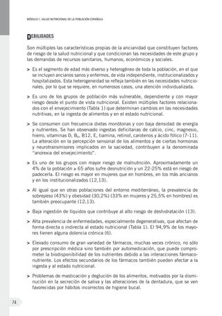 MÓDULOI: SALUD NUTRICIONAL DE LA POBLACIÓN ESPAÑOLA
74
DEBILIDADES
Son múltiples las características propias de la ancianidad que constituyen factores
de riesgo de la salud nutricional y que condicionan las necesidades de este grupo y
las demandas de recursos sanitarios, humanos, económicos y sociales.
>	 Es el segmento de edad más diverso y heterogéneo de toda la población, en el que
se incluyen ancianos sanos y enfermos, de vida independiente, institucionalizados y
hospitalizados. Esta heterogeneidad se refleja también en las necesidades nutricio-
nales, por lo que se requiere, en numerosos casos, una atención individualizada.
>	 Es uno de los grupos de población más vulnerable, dependiente y con mayor
riesgo desde el punto de vista nutricional. Existen múltiples factores relaciona-
dos con el envejecimiento (Tabla 1) que determinan cambios en las necesidades
nutritivas, en la ingesta de alimentos y en el estado nutricional.
>	 Se consumen con frecuencia dietas monótonas y con baja densidad de energía
y nutrientes. Se han observado ingestas deficitarias de calcio, cinc, magnesio,
hierro, vitaminas D, B6, B12, E, tiamina, retinol, carotenos y ácido fólico (7-11).
La alteración en la percepción sensorial de los alimentos y de ciertas hormonas
y neurotransmisores implicados en la saciedad, contribuyen a la denominada
“anorexia del envejecimiento”.
>	 Es uno de los grupos con mayor riesgo de malnutrición. Aproximadamente un
4% de la población ≥ 65 años sufre desnutrición y un 22-25% está en riesgo de
padecerla. El riesgo es mayor en mujeres que en hombres, en los más ancianos
y en los institucionalizados (12,13).
>	 Al igual que en otras poblaciones del entorno mediterráneo, la prevalencia de
sobrepeso (43%) y obesidad (30,2%) (33% en mujeres y 25,5% en hombres) es
también preocupante (12,13).
>	 Baja ingestión de líquidos que contribuye al alto riesgo de deshidratación (13).
>	 Alta prevalencia de enfermedades, especialmente degenerativas, que afectan de
forma directa o indirecta al estado nutricional (Tabla 1). El 94,9% de los mayo-
res tienen alguna dolencia crónica (6).
>	 Elevado consumo de gran variedad de fármacos, muchas veces crónico, no sólo
por prescripción médica sino también por automedicación, que puede compro-
meter la biodisponibilidad de los nutrientes debido a las interacciones fármaco-
nutriente. Los efectos secundarios de los fármacos también pueden afectar a la
ingesta y al estado nutricional.
>	 Problemas de masticación y deglución de los alimentos, motivados por la dismi-
nución en la secreción de saliva y las alteraciones de la dentadura, que se ven
favorecidas por hábitos incorrectos de higiene bucal.
 