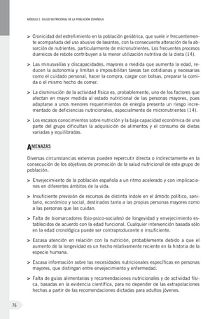 MÓDULOI: SALUD NUTRICIONAL DE LA POBLACIÓN ESPAÑOLA
76
>	 Cronicidad del estreñimiento en la población geriátrica, que suele ir frecuentemen-
te acompañada del uso abusivo de laxantes, con la consecuente alteración de la ab-
sorción de nutrientes, particularmente de micronutrientes. Los frecuentes procesos
diarreicos de rebote contribuyen a la menor utilización nutritiva de la dieta (14).
>	 Las minusvalías y discapacidades, mayores a medida que aumenta la edad, re-
ducen la autonomía y limitan o imposibilitan tareas tan cotidianas y necesarias
como el cuidado personal, hacer la compra, cargar con bolsas, preparar la comi-
da o el mismo hecho de comer.
>	 La disminución de la actividad física es, probablemente, uno de los factores que
afectan en mayor medida al estado nutricional de las personas mayores, pues
adaptarse a unos menores requerimientos de energía presenta un riesgo incre-
mentado de deficiencias nutricionales, especialmente de micronutrientes (14).
>	 Los escasos conocimientos sobre nutrición y la baja capacidad económica de una
parte del grupo dificultan la adquisición de alimentos y el consumo de dietas
variadas y equilibradas.
AMENAZAS
Diversas circunstancias externas pueden repercutir directa o indirectamente en la
consecución de los objetivos de promoción de la salud nutricional de este grupo de
población.
>	 Envejecimiento de la población española a un ritmo acelerado y con implicacio-
nes en diferentes ámbitos de la vida.
>	 Insuficiente previsión de recursos de distinta índole en el ámbito político, sani-
tario, económico y social, destinados tanto a las propias personas mayores como
a las personas que las cuidan.
>	 Falta de biomarcadores (bio-psico-sociales) de longevidad y envejecimiento es-
tablecidos de acuerdo con la edad funcional. Cualquier intervención basada sólo
en la edad cronológica puede ser contraproducente e insuficiente.
>	 Escasa atención en relación con la nutrición, probablemente debido a que el
aumento de la longevidad es un hecho relativamente reciente en la historia de la
especie humana.
>	 Escasa información sobre las necesidades nutricionales específicas en personas
mayores, que distingan entre envejecimiento y enfermedad.
>	 Falta de guías alimentarias y recomendaciones nutricionales y de actividad físi-
ca, basadas en la evidencia científica, para no depender de las extrapolaciones
hechas a partir de las recomendaciones dictadas para adultos jóvenes.
 