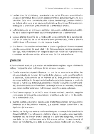 I.3. Situaciones fisiológicas y etapas de la vida – I.3.d. Personas mayores
77
>	 La diversidad de iniciativas y recomendaciones en las diferentes administracio-
nes puede ser motivo de confusión, especialmente en personas mayores no bien
formadas. Esto, junto con otros factores propios de esta etapa, pueden condicio-
nar la baja adherencia a las pautas nutricionales y de actividad física recomen-
dadas para la prevención y tratamiento de la enfermedad crónica.
>	 La focalización de las prioridades sanitarias nacionales en el abordaje del proble-
ma de la obesidad puede estar ocultando el problema de la desnutrición.
>	 Escasos planes de control de la medicación y especialmente de la automedica-
ción en un colectivo de por sí necesariamente polimedicado, dada la elevada
incidencia de enfermedades en esta etapa de la vida.
>	 Uno de cada cinco ancianos vive solo en el propio hogar (especialmente mujeres)
o junto con personas de igual edad (13). Esto condiciona mayores recursos de
todo tipo, incluida la formación y especialización en materia de nutrición de los
cuidadores sociales que asisten a los ancianos de vida independiente.
FORTALEZAS
Existen diversos aspectos que pueden fortalecer las estrategias a seguir a la hora de
valorar y mejorar la salud nutricional de las personas mayores.
>	 España se mantendrá previsiblemente con una de las esperanzas de vida a los
65 años más alta de Europa y del mundo. Esta situación, junto con el tamaño de
la población, especialmente de los mayores de 80 años, pone de manifiesto la
necesidad y obligación de seguir estudiando el envejecimiento desde el punto de
vista de la nutrición y de la salud, así como de realizar intervenciones nutriciona-
les y analizar los efectos diferenciales del envejecimiento en hombres y mujeres,
para poder plantear programas nutricionales específicos para cada sexo.
>	 Constituyen un grupo de población especialmente motivado, sensible, receptivo
e interesado por mejorar la alimentación y el estilo de vida, con el fin de mante-
ner o aumentar la salud.
>	 Buenos hábitos alimentarios tradicionales (Dieta Mediterránea), particularmente
presentes entre las personas mayores, que además pueden transmitirse a las
siguientes generaciones.
>	 Se dispone de algunas recomendaciones clave para un envejecimiento saludable
(Proyecto HALE) (15), tales como estabilizar el peso corporal en edad avanzada,
mantener baja la presión arterial sistólica y el colesterol sanguíneo, consumir
una dieta de tipo mediterráneo, estar físicamente activos, preferentemente al
menos 30 minutos/día, si se bebe alcohol, hacerlo con moderación y no fumar.
 