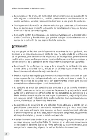 MÓDULOI: SALUD NUTRICIONAL DE LA POBLACIÓN ESPAÑOLA
78
>	 La educación y la promoción nutricional como herramientas de prevención no
sólo mejoran la calidad de vida, también pueden reducir sensiblemente los re-
cursos sanitarios, sociales y económicos destinados a este grupo de población.
>	 Se dispone de información de diversos estudios que puede ser utilizada como
base de partida para el diseño y desarrollo de estrategias de mejora de la salud
nutricional de las personas mayores.
>	 En España existen distintos grupos de expertos investigadores y diversas Socie-
dades Científicas y Fundaciones que pueden trabajar coordinadamente en el
campo de la nutrición de este segmento de la población.
OPORTUNIDADES
Hay tres grupos de factores que influyen en la esperanza de vida: genéticos, am-
bientales y los relacionados con el estilo de vida. No cabe duda de la influencia
de los primeros, pero también de la importancia de los segundos, potencialmente
modificables, y que son los que ofrecen oportunidades para mantener o mejorar la
salud nutricional de la población. Entre ellos podemos distinguir los siguientes:
>	 La reducción de los factores de riesgo y de la adopción de estilos de vida salu-
dables (dieta y actividad física), incluso en las últimas etapas de la vida, tiene
beneficios demostrados de la mejora de la salud.
>	 Diseñar y aplicar estrategias que promuevan hábitos de vida saludables en cual-
quier etapa de la vida, incluyendo el adecuado estado nutricional a través de la
dieta y la práctica de actividad física, son determinantes críticos para alcanzar
una edad avanzada en mejores condiciones de salud.
>	 El consumo de dietas con características similares a las de la Dieta Mediterrá-
nea (16) puede ser un factor importante en la prevención y mejora de la salud,
junto con la promoción de otros hábitos de vida saludables. La adherencia a la
Dieta Mediterránea se asocia con una mayor supervivencia, mejora significativa
del estado de salud y reducción de la morbi-mortalidad total, cardiovascular, por
cáncer, enfermedad de Parkinson y Alzheimer.
>	 La promoción del desarrollo de una actividad física adecuada y acorde con las
posibilidades puede evitar la sarcopenia, mejorar la masa y la fuerza musculares
y ser una buena estrategia para mantener un buen estado funcional. Además,
disminuye la pérdida de masa ósea, reduce los lípidos sanguíneos, la glucemia y
el riesgo de diabetes, y mejora la salud cardiovascular.
>	 Realizar intervenciones dietéticas en las personas mayores y especialmente en las
de mayor riesgo y más frágiles (Tabla 2), basadas en un adecuado conocimiento
de la situación, así como evaluar de forma periódica su estado nutricional, para
comprobar la tolerancia y el grado de validez de dichas intervenciones.
 