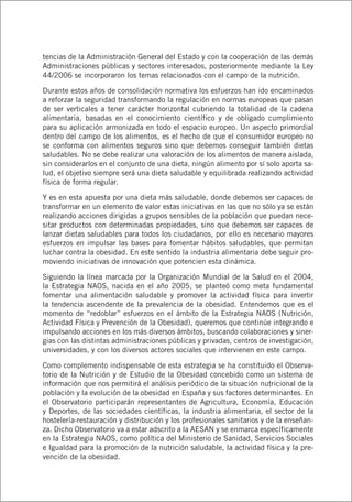 tencias de la Administración General del Estado y con la cooperación de las demás
Administraciones públicas y sectores interesados, posteriormente mediante la Ley
44/2006 se incorporaron los temas relacionados con el campo de la nutrición.
Durante estos años de consolidación normativa los esfuerzos han ido encaminados
a reforzar la seguridad transformando la regulación en normas europeas que pasan
de ser verticales a tener carácter horizontal cubriendo la totalidad de la cadena
alimentaria, basadas en el conocimiento científico y de obligado cumplimiento
para su aplicación armonizada en todo el espacio europeo. Un aspecto primordial
dentro del campo de los alimentos, es el hecho de que el consumidor europeo no
se conforma con alimentos seguros sino que debemos conseguir también dietas
saludables. No se debe realizar una valoración de los alimentos de manera aislada,
sin considerarlos en el conjunto de una dieta, ningún alimento por sí solo aporta sa-
lud, el objetivo siempre será una dieta saludable y equilibrada realizando actividad
física de forma regular.
Y es en esta apuesta por una dieta más saludable, donde debemos ser capaces de
transformar en un elemento de valor estas iniciativas en las que no sólo ya se están
realizando acciones dirigidas a grupos sensibles de la población que puedan nece-
sitar productos con determinadas propiedades, sino que debemos ser capaces de
lanzar dietas saludables para todos los ciudadanos, por ello es necesario mayores
esfuerzos en impulsar las bases para fomentar hábitos saludables, que permitan
luchar contra la obesidad. En este sentido la industria alimentaria debe seguir pro-
moviendo iniciativas de innovación que potencien esta dinámica.
Siguiendo la línea marcada por la Organización Mundial de la Salud en el 2004,
la Estrategia NAOS, nacida en el año 2005, se planteó como meta fundamental
fomentar una alimentación saludable y promover la actividad física para invertir
la tendencia ascendente de la prevalencia de la obesidad. Entendemos que es el
momento de “redoblar” esfuerzos en el ámbito de la Estrategia NAOS (Nutrición,
Actividad Física y Prevención de la Obesidad), queremos que continúe integrando e
impulsando acciones en los más diversos ámbitos, buscando colaboraciones y siner-
gias con las distintas administraciones públicas y privadas, centros de investigación,
universidades, y con los diversos actores sociales que intervienen en este campo.
Como complemento indispensable de esta estrategia se ha constituido el Observa-
torio de la Nutrición y de Estudio de la Obesidad concebido como un sistema de
información que nos permitirá el análisis periódico de la situación nutricional de la
población y la evolución de la obesidad en España y sus factores determinantes. En
el Observatorio participarán representantes de Agricultura, Economía, Educación
y Deportes, de las sociedades científicas, la industria alimentaria, el sector de la
hostelería-restauración y distribución y los profesionales sanitarios y de la enseñan-
za. Dicho Observatorio va a estar adscrito a la AESAN y se enmarca específicamente
en la Estrategia NAOS, como política del Ministerio de Sanidad, Servicios Sociales
e Igualdad para la promoción de la nutrición saludable, la actividad física y la pre-
vención de la obesidad.
 