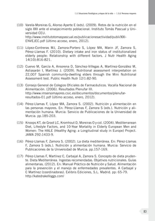 I.3. Situaciones fisiológicas y etapas de la vida – I.3.d. Personas mayores
83
(10)	 Varela-Moreiras G, Alonso Aperte E (eds). (2009). Retos de la nutrición en el
siglo XXI ante el envejecimiento poblacional. Instituto Tomás Pascual y Uni-
versidad CEU.
http://www.institutotomaspascual.es/publicacionesactividad/publi/XXI-
ENVEJEC.pdf (último acceso, enero, 2012).
(11)	 López-Contreras MJ, Zamora-Portero S, López MA, Marin JF, Zamora S,
Pérez-Llamas F. (2010). Dietary intake and iron status of institutionalized
elderly people: Relationship with different factors. J Nutr Health Aging
14(10):816-821.
(12)	 Cuervo M, García A, Ansorena D, Sánchez-Villegas A, Martínez-González M,
Astiasarán I, Martínez J. (2009). Nutritional assessment interpretation on
22,007 Spanish community-dwelling elders through the Mini Nutritional
Assessment test. Public Health Nutr 12/1:82-90.
(13)	 Consejo General de Colegios Oficiales de Farmacéuticos. Vocalía Nacional de
Alimentación. (2006). Resultados Plenufar III.
http://www.imsersomayores.csic.es/documentos/documentos/plenufar-
resultados-01.pdf (último acceso, enero, 2012).
(14)	 Pérez-Llamas F, López MA, Zamora S. (2002). Nutrición y alimentación en
las personas mayores. En: Pérez-Llamas F, Zamora S (eds.). Nutrición y ali-
mentación humana. Murcia: Servicio de Publicaciones de la Universidad de
Murcia. pp.185-203.
(15)	 Knoops KT, de Groot LC, Kromhout D, Moreiras O y col. (2004). Mediterranean
Diet, Lifestyle Factors, and 10-Year Mortality in Elderly European Men and
Women: The HALE (Healthy Aging: a Longitudinal study in Europe) Project.
JAMA 292:1433-9.
(16)	 Pérez-Llamas F, Zamora S. (2002). La dieta mediterránea. En: Pérez-Llamas
F, Zamora S (eds.). Nutrición y alimentación humana. Murcia: Servicio de
Publicaciones de la Universidad de Murcia. pp.157-169.
(17)	 Pérez-Llamas F, Martínez C, Carbajal A, Zamora S. Concepto de dieta pruden-
te. Dieta Mediterránea. Ingestas recomendadas. Objetivos nutricionales. Guías
alimentarias. (2012). En: Manual Práctico de Nutrición y Salud. Alimentación
para la prevención y el manejo de enfermedades prevalentes. A Carbajal y
C Martínez (coordinadoras). Exlibris Ediciones, S.L. Madrid. pp: 65-79.
http://katedrakelloggs.com/
 