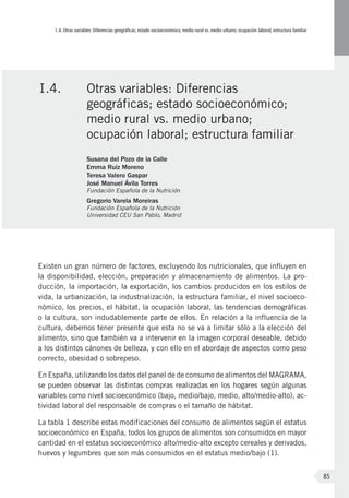 I.4. Otras variables: Diferencias geográficas; estado socioeconómico; medio rural vs. medio urbano; ocupación laboral; estructura familiar
85
Existen un gran número de factores, excluyendo los nutricionales, que influyen en
la disponibilidad, elección, preparación y almacenamiento de alimentos. La pro-
ducción, la importación, la exportación, los cambios producidos en los estilos de
vida, la urbanización, la industrialización, la estructura familiar, el nivel socioeco-
nómico, los precios, el hábitat, la ocupación laboral, las tendencias demográficas
o la cultura, son indudablemente parte de ellos. En relación a la influencia de la
cultura, debemos tener presente que esta no se va a limitar sólo a la elección del
alimento, sino que también va a intervenir en la imagen corporal deseable, debido
a los distintos cánones de belleza, y con ello en el abordaje de aspectos como peso
correcto, obesidad o sobrepeso.
En España, utilizando los datos del panel de de consumo de alimentos del MAGRAMA,
se pueden observar las distintas compras realizadas en los hogares según algunas
variables como nivel socioeconómico (bajo, medio/bajo, medio, alto/medio-alto), ac-
tividad laboral del responsable de compras o el tamaño de hábitat.
La tabla 1 describe estas modificaciones del consumo de alimentos según el estatus
socioeconómico en España, todos los grupos de alimentos son consumidos en mayor
cantidad en el estatus socioeconómico alto/medio-alto excepto cereales y derivados,
huevos y legumbres que son más consumidos en el estatus medio/bajo (1).
I.4.	 Otras variables: Diferencias
geográficas; estado socioeconómico;
medio rural vs. medio urbano;
ocupación laboral; estructura familiar
Susana del Pozo de la Calle
Emma Ruiz Moreno
Teresa Valero Gaspar
José Manuel Ávila Torres
Fundación Española de la Nutrición
Gregorio Varela Moreiras
Fundación Española de la Nutrición
Universidad CEU San Pablo, Madrid
 
