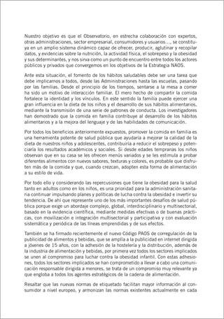 Nuestro objetivo es que el Observatorio, en estrecha colaboración con expertos,
otras administraciones, sector empresarial, consumidores y usuarios…, se constitu-
ya en un amplio sistema dinámico capaz de ofrecer, producir, aglutinar y recopilar
datos, y evidencias sobre la nutrición, la actividad física, el sobrepeso y la obesidad
y sus determinantes, y nos sirva como un punto de encuentro entre todos los actores
públicos y privados que convergemos en los objetivos de la Estrategia NAOS.
Ante esta situación, el fomento de los hábitos saludables debe ser una tarea que
debe implicarnos a todos, desde las Administraciones hasta las escuelas, pasando
por las familias. Desde el principio de los tiempos, sentarse a la mesa a comer
ha sido un motivo de interacción familiar. El mero hecho de compartir la comida
fortalece la identidad y los vínculos. En este sentido la familia puede ejercer una
gran influencia en la dieta de los niños y el desarrollo de sus hábitos alimentarios,
mediante la transmisión de una serie de patrones de conducta. Los investigadores
han demostrado que la comida en familia contribuye al desarrollo de los hábitos
alimentarios y a la mejora del lenguaje y de las habilidades de comunicación.
Por todos los beneficios anteriormente expuestos, promover la comida en familia es
una herramienta potente de salud pública que ayudaría a mejorar la calidad de la
dieta de nuestros niños y adolescentes, contribuiría a reducir el sobrepeso y poten-
ciaría los resultados académicos y sociales. Si desde edades tempranas los niños
observan que en su casa se les ofrecen menús variados y se les estimula a probar
diferentes alimentos con nuevos sabores, texturas y colores, es probable que disfru-
ten más de la comida y que, cuando crezcan, adopten esta forma de alimentación
a su estilo de vida.
Por todo ello y considerando las repercusiones que tiene la obesidad para la salud
tanto en adultos como en los niños, es una prioridad para la administración sanita-
ria continuar impulsando planes y políticas de lucha contra la obesidad e invertir su
tendencia. De ahí que represente uno de los más importantes desafíos de salud pú-
blica porque exige un abordaje complejo, global, interdisciplinario y multisectorial,
basado en la evidencia científica, mediante medidas efectivas o de buenas prácti-
cas, con movilización e integración multisectorial y participativa y con evaluación
sistemática y periódica de las líneas emprendidas y de sus efectos.
También se ha firmado recientemente el nuevo Código PAOS de corregulación de la
publicidad de alimentos y bebidas, que se amplía a la publicidad en internet dirigida
a jóvenes de 15 años, con la adhesión de la hostelería y la distribución, además de
la industria de alimentación y bebidas, por primera vez todos los sectores implicados
se unen al compromiso para luchar contra la obesidad infantil. Con estas adhesio-
nes, todos los sectores implicados se han comprometido a llevar a cabo una comuni-
cación responsable dirigida a menores, se trata de un compromiso muy relevante ya
que engloba a todos los agentes estratégicos de la cadena de alimentación.
Resaltar que las nuevas normas de etiquetado facilitan mayor información al con-
sumidor a nivel europeo, y armonizan las normas existentes actualmente en cada
 