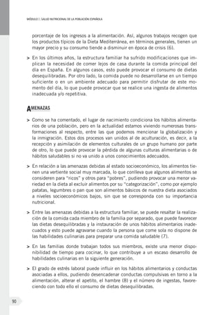 MÓDULOI: SALUD NUTRICIONAL DE LA POBLACIÓN ESPAÑOLA
90
porcentaje de los ingresos a la alimentación. Así, algunos trabajos recogen que
los productos típicos de la Dieta Mediterránea, en términos generales, tienen un
mayor precio y su consumo tiende a disminuir en época de crisis (6).
>	 En los últimos años, la estructura familiar ha sufrido modificaciones que im-
plican la necesidad de comer lejos de casa durante la comida principal del
día en España. En algunos casos, esto puede provocar el consumo de dietas
desequilibradas. Por otro lado, la comida puede no desarrollarse en un tiempo
suficiente o en un ambiente adecuado para permitir disfrutar de este mo-
mento del día, lo que puede provocar que se realice una ingesta de alimentos
inadecuada y/o repetitiva.
AMENAZAS
>	 Como se ha comentado, el lugar de nacimiento condiciona los hábitos alimenta-
rios de una población, pero en la actualidad estamos viviendo numerosas trans-
formaciones al respecto, entre las que podemos mencionar la globalización y
la inmigración. Estos dos procesos van unidos al de aculturación, es decir, a la
recepción y asimilación de elementos culturales de un grupo humano por parte
de otro, lo que puede provocar la pérdida de algunas culturas alimentarias o de
hábitos saludables si no va unido a unos conocimientos adecuados.
>	 En relación a las amenazas debidas al estado socioeconómico, los alimentos tie-
nen una vertiente social muy marcada, lo que conlleva que algunos alimentos se
consideren para “ricos” y otros para “pobres”, pudiendo provocar una menor va-
riedad en la dieta al excluir alimentos por su “categorización”, como por ejemplo
patatas, legumbres o pan que son alimentos básicos de nuestra dieta asociados
a niveles socioeconómicos bajos, sin que se corresponda con su importancia
nutricional.
>	 Entre las amenazas debidas a la estructura familiar, se puede resaltar la realiza-
ción de la comida cada miembro de la familia por separado, que puede favorecer
las dietas desequilibradas y la instauración de unos hábitos alimentarios inade-
cuados y esto puede agravarse cuando la persona que come sola no dispone de
las habilidades culinarias para preparar una comida saludable (7).
>	 En las familias donde trabajan todos sus miembros, existe una menor dispo-
nibilidad de tiempo para cocinar, lo que contribuye a un escaso desarrollo de
habilidades culinarias en la siguiente generación.
>	 El grado de estrés laboral puede influir en los hábitos alimentarios y conductas
asociadas a ellos, pudiendo desencadenar conductas compulsivas en torno a la
alimentación, alterar el apetito, el hambre (8) y el número de ingestas, favore-
ciendo con todo ello el consumo de dietas desequilibradas.
 