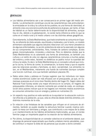 I.4. Otras variables: Diferencias geográficas; estado socioeconómico; medio rural vs. medio urbano; ocupación laboral; estructura familiar
91
FORTALEZAS
>	 Los hábitos alimentarios van a ser consecuencia en primer lugar del medio am-
biente. La alimentación constituye una de las características más profundamen-
te enraizadas en la vida y la cultura de los pueblos; es una forma de identidad, el
alimento crea una conciencia profunda de pertenencia al grupo, por tanto, el tipo
de hábitat es un factor determinante de la disponibilidad de alimentos, aunque
hoy en día, debido a la globalización, no existe tanta diferencia entre lo que se
come en el medio rural y el medio urbano o en las distintas aéreas geográficas.
	 Concretamente, la Dieta Mediterránea, que tradicionalmente se consumía en Espa-
ña, es referente de dieta variada, equilibrada y moderada y, por lo tanto, un modelo
alimentario saludable que algunos estudios relacionan con una menor prevalencia
de algunas enfermedades. La acción protectora de esta se ha asociado con algunos
de sus componentes: antioxidantes, fibra, hidratos de carbono complejos, ácidos
grasos monoinsaturados, minerales y vitaminas. Pero no debemos olvidar que la
Dieta Mediterránea no es solamente una forma de alimentarse, es también una
cultura y un estilo de vida con algunas características comunes a muchos países
del entorno y entre estos, factores no dietéticos se podría incluir la suavidad del
clima y la siesta. Es decir, la Dieta Mediterránea es un concepto cultural que inclu-
ye la cocina, la forma de comer, la conversación, la buena mesa y que es soporte
para las relaciones sociales y familiares, es decir, sociabilidad. Los alimentos no
son, en el Mediterráneo, meramente una fuente de nutrientes (aunque cumplen
una función nutritiva), sino que también satisfacen placeres (9).
>	 Datos sobre dieta y pobreza en Europa sugieren que los individuos con bajos
niveles económicos suelen ser más eficaces con el presupuesto, ya que, en nu-
merosas ocasiones es el único bien flexible dentro del hogar (5). Según datos del
National Food Survey existe una mayor eficiencia en la compra, en hogares de
presupuestos inferiores, en relación nutriente por unidad de coste, en contrapo-
sición otros autores indican que en los hogares con menores medios económicos
se consumen alimentos ricos en energía y pobres en nutrientes (3).
>	 Un aspecto muy positivo en este sentido es la equidad en la educación nutricio-
nal ofrecida a la población, ya que, esta es ofrecida desde distintos ámbitos y en
distintos momentos de la vida.
>	 En relación a las fortalezas de las variables que influyen en el consumo de ali-
mentos, también se puede resaltar la estructura familiar cuando implica com-
partir la mesa con familiares y amigos, que contribuirá a una mejora de la dieta
y un mantenimiento de los hábitos alimentarios tradicionales, ya que, el núcleo
familiar juega un importante papel en la creación de los hábitos alimentarios.
>	 Por último, la disponibilidad de un comedor colectivo en el ambiente laboral, que
disponga de personal especializado que diseñe y elabore menús saludables, pue-
de contribuir a mejorar la dieta de las personas que acuden a dicho comedor.
 