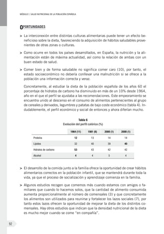 MÓDULOI: SALUD NUTRICIONAL DE LA POBLACIÓN ESPAÑOLA
92
OPORTUNIDADES
>	 La interconexión entre distintas culturas alimentarias puede tener un efecto be-
neficioso sobre la dieta, favoreciendo la adquisición de hábitos saludables prove-
nientes de otras zonas o culturas.
>	 Como ocurre en todos los países desarrollados, en España, la nutrición y la ali-
mentación están de máxima actualidad, así como la relación de ambas con un
buen estado de salud.
>	 Comer bien y de forma saludable no significa comer caro (10), por tanto, el
estado socioeconómico no debería conllevar una malnutrición si se ofrece a la
población una información correcta y veraz.
	 Concretamente, al estudiar la dieta de la población española de los años 60 el
porcentaje de hidratos de carbono ha disminuido en más de un 10% desde 1964,
año en el que el perfil se ajustaba a las recomendaciones. Este empeoramiento se
encuentra unido al descenso en el consumo de alimentos pertenecientes al grupo
de cereales y derivados, legumbres y patatas de bajo coste económico (tabla 4). In-
dudablemente, el perfil económico y social de entonces y ahora diferían mucho.
Tabla 6
Evolución del perfil calórico (%)
1964 (11) 1981 (6) 2000 (1) 2008 (1)
Proteína 12 13 14 14
Lípidos 32 40 39 40
Hidratos de carbono 53 43 42 42
Alcohol 4 4 5 4
>	 El desarrollo de la comida junto a la familia ofrece la oportunidad de crear hábitos
alimentarios correctos en la población infantil, que se mantendrá durante toda la
vida, ya que el proceso de socialización y aprendizaje comienza en la familia.
>	 Algunos estudios recogen que comemos más cuando estamos con amigos o fa-
miliares que cuando lo hacemos solos, que la cantidad de alimento consumida
aumenta proporcionalmente al número de comensales (3) y que concretamente
los alimentos son utilizados para reunirse y fortalecer los lazos sociales (7), por
tanto estos lazos ofrecen la oportunidad de mejorar la dieta de los distintos co-
mensales. Hay otros estudios que indican que la densidad nutricional de la dieta
es mucho mejor cuando se come “en compañía”.
 