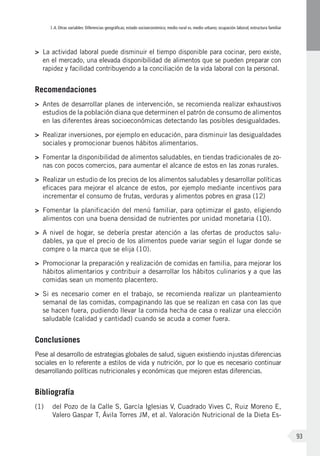 I.4. Otras variables: Diferencias geográficas; estado socioeconómico; medio rural vs. medio urbano; ocupación laboral; estructura familiar
93
>	 La actividad laboral puede disminuir el tiempo disponible para cocinar, pero existe,
en el mercado, una elevada disponibilidad de alimentos que se pueden preparar con
rapidez y facilidad contribuyendo a la conciliación de la vida laboral con la personal.
Recomendaciones
>	 Antes de desarrollar planes de intervención, se recomienda realizar exhaustivos
estudios de la población diana que determinen el patrón de consumo de alimentos
en las diferentes áreas socioeconómicas detectando las posibles desigualdades.
>	 Realizar inversiones, por ejemplo en educación, para disminuir las desigualdades
sociales y promocionar buenos hábitos alimentarios.
>	 Fomentar la disponibilidad de alimentos saludables, en tiendas tradicionales de zo-
nas con pocos comercios, para aumentar el alcance de estos en las zonas rurales.
>	 Realizar un estudio de los precios de los alimentos saludables y desarrollar políticas
eficaces para mejorar el alcance de estos, por ejemplo mediante incentivos para
incrementar el consumo de frutas, verduras y alimentos pobres en grasa (12)
>	 Fomentar la planificación del menú familiar, para optimizar el gasto, eligiendo
alimentos con una buena densidad de nutrientes por unidad monetaria (10).
>	 A nivel de hogar, se debería prestar atención a las ofertas de productos salu-
dables, ya que el precio de los alimentos puede variar según el lugar donde se
compre o la marca que se elija (10).
>	 Promocionar la preparación y realización de comidas en familia, para mejorar los
hábitos alimentarios y contribuir a desarrollar los hábitos culinarios y a que las
comidas sean un momento placentero.
>	 Si es necesario comer en el trabajo, se recomienda realizar un planteamiento
semanal de las comidas, compaginando las que se realizan en casa con las que
se hacen fuera, pudiendo llevar la comida hecha de casa o realizar una elección
saludable (calidad y cantidad) cuando se acuda a comer fuera.
Conclusiones
Pese al desarrollo de estrategias globales de salud, siguen existiendo injustas diferencias
sociales en lo referente a estilos de vida y nutrición, por lo que es necesario continuar
desarrollando políticas nutricionales y económicas que mejoren estas diferencias.
Bibliografía
(1)	 del Pozo de la Calle S, García Iglesias V, Cuadrado Vives C, Ruiz Moreno E,
Valero Gaspar T, Ávila Torres JM, et al. Valoración Nutricional de la Dieta Es-
 