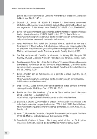 MÓDULOI: SALUD NUTRICIONAL DE LA POBLACIÓN ESPAÑOLA
94
pañola de acuerdo al Panel de Consumo Alimentario: Fundación Española de
la Nutrición; 2012. 140 p.
(2)	 Dibsdall LA, Lambert N, Bobbin RF, Frewer LJ. Low-income consumers’
attitudes and behaviour towards access, availability and motivation to eat fruit
and vegetables. Public Health Nutr. 2003;6(2):159-68. Epub 2003/04/05.
(3)	 Eufic. Por qué comemos lo que comemos: determinantes socioeconómicos de
la elección de alimentos (EUFIC). 2012 [cited 2012]; Available from:
http://www.eufic.org/article/es/salud-estilo-de-vida/eleccion-alimento/artid/
determinantes-socioeconomicos-eleccion-alimentos/.
(4)	 Varela Moreiras G, Ávila Torres JM, Cuadrado Vives C, del Pozo de la Calle S,
Ruiz Moreno E, Moreiras Tuny O. Evaluación de patrones de consumo alimenta-
rio y factores relacionados en grupos de poblaicón emergentes: INMIGRANTES.
Madrid: Ministerio del Medio Ambiente y Medio Rural y Marino; 2009.
(5)	 Cox DN, Anderson AS. Elección de alimentos. In: Gibney MJ, Margetts BM,
Kearney JM, Arab L, editors. Nutrición y salud pública. Zaragoza: Acribia; 2006.
(6)	 García Álvarez-Coque JM, López-García Usach T. Los cambios en el consumo
alimentario: repercusión en los productos mediterráneos. El nuevo sistema
agroalimentario en una crisis global: CAJAMAR Caja Rural Sociedad Coopera-
tiva de Crédito; 2009.
(7)	 Eufic. ¿Pueden ser las habilidades en la comida la clave (EUFIC). 2012;
Available from:
http://www.eufic.org/article/es/salud-estilo-de-vida/eleccion-alimento/artid/
habilidades-comida-clave-salud/.
(8)	 Díaz Franco J. Estrés alimentario y salud laboral vs estrés laboral y alimenta-
ción equilibrada. Med Segur Trab. 2007;LIII:93-9.
(9)	 Fundación Dieta Mediterránea. ¿Qué es la Dieta Mediterránea? Barcelona
2011 [cited 2011]; Available from:
http://fdmed.org/dieta-mediterranea/que-es-la-dieta-mediterranea.
(10)	 Beauquis A, Chacho C, Pueyrredón P, Britos S. Alimentación económica en la fa-
milia: hacia una mejor compra de alimentos. 2006 [cited 2012]; Available from:
http://www.cesni.org.ar/sistema/archivos/56-alimentaci_n_econ_mica_en_la_
familia.pdf.
(11)	 Varela G, Moreiras O, Carbajal A, Campo M. Encuesta de presupuestos familiares
1990-91. Madrid: Instituto Nacional de Estadística; 1991.
(12)	 Garaulet M, Culebras J, Serra L. Nutrición y salud pública. In: Gil Á, editor.
Tratado de nutrición. Madrid: Editorial Médica Panamericana; 2010.
 
