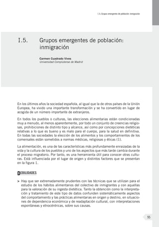 I.5. Grupos emergentes de población: inmigración
95
En los últimos años la sociedad española, al igual que la de otros países de la Unión
Europea, ha vivido una importante transformación y se ha convertido en lugar de
acogida de un número importante de extranjeros.
En todos los pueblos o culturas, las elecciones alimentarias están condicionadas
muy a menudo, al menos aparentemente, por todo un conjunto de creencias religio-
sas, prohibiciones de distinto tipo y alcance, así como por concepciones dietéticas
relativas a lo que es bueno y es malo para el cuerpo, para la salud en definitiva.
En todas las sociedades la elección de los alimentos y los comportamientos de los
comensales están sometidos a normas médicas, religiosas y éticas (1).
La alimentación, es una de las características más profundamente enraizadas de la
vida y la cultura de los pueblos y uno de los aspectos que más tarde cambia durante
el proceso migratorio. Por tanto, es una herramienta útil para conocer otras cultu-
ras. Está influenciada por el lugar de origen y distintos factores que se presentan
en la figura 1.
DEBILIDADES
>	 Hay que ser extremadamente prudentes con las técnicas que se utilizan para el
estudio de los hábitos alimentarios del colectivo de inmigrantes y con aquellas
para la valoración de su ingesta dietética. Tanto la obtención como la interpreta-
ción y tratamiento de este tipo de datos confunden sistemáticamente aspectos
del comportamiento y las prácticas alimentarias en origen y destino, en situacio-
nes de dependencia económica y de readaptación cultural, con interpretaciones
espontáneas y etnocéntricas, sobre sus causas.
I.5.	 Grupos emergentes de población:
inmigración
Carmen Cuadrado Vives
Universidad Complutense de Madrid
 