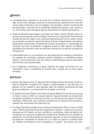 I.5. Grupos emergentes de población: inmigración
97
AMENAZAS
>	 Las poblaciones migrantes en el curso de la historia conocida de la Humani-
dad, se han visto forzadas a asimilar, no solamente las características físicas del
nuevo medio ambiente al que han llegado, sino también a recibir muchas de las
peculiaridades culturales de los residentes establecidos previos, sean nativos o
no. Entre estas particularidades figuran obviamente los hábitos alimentarios.
>	 Todas las personas que emigran a otro país, en mayor o menor medida, sufren un
proceso de aculturación que les obliga a modificar sus costumbres. Normalmente
la dieta del país de origen no es sustituida totalmente por la de la nueva cultura,
se comienzan a consumir nuevos alimentos de forma independiente a los hábitos
alimentarios tradicionales. Durante este proceso se produce un aprendizaje por
imitación; por ello, la población inmigrante puede no sólo adquirir los hábitos
saludables sino también todos los defectos y excesos de la dieta de la población
receptora (2).
>	 Estas alteraciones en sus alimentos con las variaciones en calidad y cantidad de
las ingestas de nutrientes, acarrean cambios fisiológicos y metabólicos desta-
cados y, como consecuencia de los mismos, modificaciones para la salud tanto
beneficiosas como perjudiciales.
>	 Los inmigrantes constituyen un grupo especial de riesgo nutricional con una
importancia cuali y cuantitativa en nuestro país, al igual que en otros países
europeos.
FORTALEZAS
>	 Desde hace algunos años en algunas Comunidades Autónomas donde el porcen-
taje de población inmigrante era notable y posteriormente a nivel del país, en
general, se han llevado a cabo estudios sobre los hábitos alimentarios de este
grupo de población y su repercusión en el estado nutricional.
>	 El Instituto de Salud Pública de la Comunidad de Madrid fue uno de los primeros
en llevar a cabo en 2003, un estudio sobre el mapa alimentario de la población
inmigrante residente en dicha Comunidad, en concreto de tres países: Ecuador,
Colombia y Marruecos, que mostraba la diferencia en selección de alimentos y
preferencias entre estos tres colectivos (3).
>	 El antiguo Ministerio de Agricultura, Pesca y Alimentación editó un libro en 2004
sobre “Hábitos alimentarios de los inmigrantes en España”, a partir de un estudio
realizado por AC Nielsen, de tipo cualitativo y cuantitativo, sobre los hábitos ali-
mentarios y de compra de la población inmigrante en España así como el grado de
adaptación a la comida española centrándose, para ello, en los principales grupos
de población inmigrante en España (4) y en 2007 se publicó un trabajo sobre
los “Hábitos alimentarios de los inmigrantes en España”, que realiza una com-
 