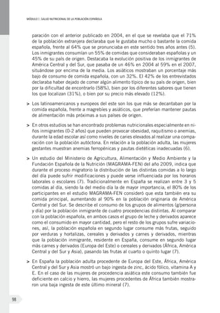 MÓDULOI: SALUD NUTRICIONAL DE LA POBLACIÓN ESPAÑOLA
98
paración con el anterior publicado en 2004, en el que se revelaba que el 71%
de la población extranjera declaraba que le gustaba mucho o bastante la comida
española, frente al 64% que se pronunciaba en este sentido tres años antes (5).
Los inmigrantes consumían un 55% de comidas que consideraban españolas y un
45% de su país de origen. Destacaba la evolución positiva de los inmigrantes de
América Central y del Sur, que pasaba de un 46% en 2004 al 59% en el 2007,
situándose por encima de la media. Los asiáticos mostraban un porcentaje más
bajo de consumo de comida española, con un 32%. El 42% de los entrevistados
declaraba haber dejado de comer algún alimento típico de su país de origen, bien
por la dificultad de encontrarlo (58%), bien por los diferentes sabores que tienen
los que localizan (31%), o bien por su precio más elevado (12%).
>	 Los latinoamericanos y europeos del este son los que más se decantaban por la
comida española, frente a magrebíes y asiáticos, que preferían mantener pautas
de alimentación más próximas a sus países de origen.
>	 En otros estudios se han encontrado problemas nutricionales especialmente en ni-
ños inmigrantes (0-2 años) que pueden provocar obesidad, raquitismo o anemias,
durante la edad escolar así como niveles de caries elevados al realizar una compa-
ración con la población autóctona. En relación a la población adulta, las mujeres
gestantes muestran anemias ferropénicas y pautas dietéticas inadecuadas (6).
>	 Un estudio del Ministerio de Agricultura, Alimentación y Medio Ambiente y la
Fundación Española de la Nutrición (MAGRAMA-FEN) del año 2009, indica que
durante el proceso migratorio la distribución de las distintas comidas a lo largo
del día puede sufrir modificaciones y puede verse influenciada por los horarios
laborales o escolares (7). Tradicionalmente en España se realizan entre 3 y 5
comidas al día, siendo la del medio día la de mayor importancia, el 80% de los
participantes en el estudio MAGRAMA-FEN consideró que esta también era su
comida principal, aumentando al 90% en la población originaria de América
Central y del Sur. Se describe el consumo de los grupos de alimentos (g/persona
y día) por la población inmigrante de cuatro procedencias distintas. Al comparar
con la población española, en ambos casos el grupo de leche y derivados aparece
como el consumido en mayor cantidad, pero el resto de los grupos sufre variacio-
nes, así, la población española en segundo lugar consume más frutas, seguido
por verduras y hortalizas, cereales y derivados y carnes y derivados, mientras
que la población inmigrante, residente en España, consume en segundo lugar
más carnes y derivados (Europa del Este) o cereales y derivados (África, América
Central y del Sur y Asia), pasando las frutas al cuarto o quinto lugar (7).
>	 En España la población adulta procedente de Europa del Este, África, América
Central y del Sur y Asia mostró un bajo ingesta de zinc, ácido fólico, vitamina A y
E. En el caso de las mujeres de procedencia asiática este consumo también fue
deficiente en calcio y hierro, las mujeres procedentes de África también mostra-
ron una baja ingesta de este último mineral (7).
 