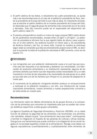 I.5. Grupos emergentes de población: inmigración
99
>	 El perfil calórico de las dietas, si estudiamos las cuatro procedencias, se ajusta
más a las recomendaciones en el caso de la población procedente de Asia, sien-
do la procedente de Europa del Este la que más se aleja. Es importante recordar,
que al estudiar el patrón dietético de la muestra procedente de Europa del Este,
se observaba que el segundo grupo de alimentos más consumido era el de carne
y derivados. Este alto consumo puede ser el responsable del alejamiento del
perfil calórico ideal (7).
>	 El estudio antropométrico mostró un índice de masa corporal (IMC) medio dentro
de los parámetros recomendados, situado entre 22 kg/m2
y 25 kg/m2
. La pobla-
ción de procedencia africana fue la que registró datos de altura y peso superio-
res; en el otro extremo, los asiáticos tuvieron el menor peso y, los procedentes
de América Central y del Sur, la menor talla. Cuando la muestra se distribuyó
según edad se comprobó que ésta era directamente proporcional al IMC, es decir
que la aumentar la edad de la población estudiada el IMC aumenta, como era de
esperar (7).
OPORTUNIDADES
>	 Los inmigrantes son una población relativamente nueva a la cual hay que escu-
char para dar respuesta a sus demandas y abastecer sus necesidades. Los fabri-
cantes de productos alimentarios y su distribución representan algunos de los
primeros sectores que tienen que dar respuesta a estas necesidades (5) y un dato
importante a la hora de dar respuesta a las necesidades de este grupo es su edad
ya que esta será uno de los factores que influyan en su proceso de adaptación al
nuevo país.
>	 El incremento de la población inmigrante también produce un enriquecimiento
y mestizaje en la población receptora y, con ello, una introducción de nuevas
costumbres alimentarias, nuevos alimentos y nuevas preparaciones culinarias y
así está siendo en nuestro país.
Recomendaciones
La información sobre los hábitos alimentarios de los grupos étnicos y la composi-
ción de los alimentos que consumen es importante para que se puedan dar conse-
jos dietéticos específicos a estos grupos vulnerables.
La Agencia Española de Seguridad Alimentaria y Nutrición (AESAN), en su doble
función de observar la seguridad de los alimentos y de recomendar una alimenta-
ción saludable, elaboró la guía “Una alimentación sana para todos” contribuyendo
a facilitar la integración en España de las personas de culturas y etnias diversas.
Esta guía es una herramienta que puede contribuir a la integración de los recién lle-
gados en la sociedad española a través de la alimentación. Recoge unas tablas con
algunas equivalencias (cuantitativamente y cualitativamente) entre alimentos de
 
