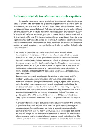 Primera parte // Los docentes y la transformación del sistema educativo
LIBRO BLANCO DE LA PROFESIÓN DOCENTE Y SU ENTORNO ESCOLAR // 10
1.- La necesidad de transformar la escuela española
En todas las naciones se vive un sentimiento de emergencia educativa. En unos
casos, la alarma está provocada por problemas específicamente escolares como el
analfabetismo, el fracaso escolar, el descenso en los niveles de conocimiento. En otras,
por las presiones de un mundo laboral. Todo esto ha impulsado a emprender múltiples
reformas educativas. En el estudio de la OCDE Política educativa en perspectiva 2015 (1)
se estudian 450 reformas educativas, parciales o totales, llevadas a cabo entre 2008 y
2014, con desigual fortuna. Ante tanta agitación podemos preguntarnos si no estaremos
experimentando la atracción del cambio por el cambio. Y, puesto que los cambios inútiles
son caros y perjudiciales, conviene precisar desde el principio por qué y para qué necesita
cambiar la escuela española, y por qué hablamos de ello en un libro dedicado a la
profesión docente.
a) La escuela ha de cambiar para mejorar su calidad actual. Los indicadores
internacionales y nacionales nos indican que la educación española tiene graves
deficiencias. Ha hecho, sin duda, grandes cosas, como la escolarización universal
hasta los 16 años, la extensión de la educación infantil, la asimilación en muy poco
tiempo de una gran cantidad de alumnos inmigrantes. No podemos olvidar nuestro
punto de partida. En 1976, un 82% de la población española de 16 años o más no
había pasado de la educación primaria. Hoy la totalidad está escolarizada. En ese
mismo año había en España 215.000 docentes no universitarios. En la actualidad,
cerca de 700.000.
Pero tenemos una tasa de abandono escolar altísima, ocupamos una posición
mediocre y estancada en las evaluaciones internacionales, carecemos de una
Formación Profesional prestigiada, la enseñanza bilingüe, a pesar de los esfuerzos,
no es de calidad, y hay una desconexión entre la escuela y el mundo laboral. Es
cierto que la situación cambia de una Comunidad Autónoma a otra y que algunas
resultan muy bien valoradas en pruebas como el PISA. Según los resultados en esas
pruebas, McKinsey clasificó los sistemas educativos en “pobres” (menos de 440
puntos), aceptables (480), buenos (520), muy buenos (560) y excelentes (más de
560). España se encuentra en el nivel “bueno”, y le quedan dos tramos por mejorar
(2).
A estas características propias de nuestro sistema educativo se unen otras comunes
a gran número de países. Michael Fullan ha escrito que a menos que emerja una
nueva pedagogía, los estudiantes en la escuela se aburrirán cada vez más y los
adultos se frustrarán cada vez más (3). Las investigaciones neurológicas de Rosalind
Picard y sus colegas del MIT Media Lab muestran que la actividad del cerebro de los
alumnos durante una clase magistral es más baja que cuando están dormidos. A la
vista de que uno de cada seis alumnos dice que odian la escuela, los neurocientíficos
 