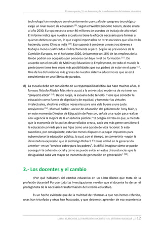 Primera parte // Los docentes y la transformación del sistema educativo
LIBRO BLANCO DE LA PROFESIÓN DOCENTE Y SU ENTORNO ESCOLAR // 12
technology han mostrado convincentemente que cualquier progreso tecnológico
exige un nivel nuevo de educación (9). Según el World Economic Forum, desde ahora
al año 2030, Europa necesita crear 46 millones de puestos de trabajo de alto nivel.
El informe indica que nuestra escuela no tiene la eficacia necesaria para formar a
quienes deben ocuparlos, lo que exigirá importarlos de otras naciones que sí lo están
haciendo, como China o India (10). Eso supondrá condenar a nuestros jóvenes a
trabajos menos cualificados. O directamente al paro. Según las previsiones de la
Comisión Europea, en el horizonte 2020, únicamente un 16% de los empleos de la
Unión podrán ser ocupados por personas con bajo nivel de formación (11). De
acuerdo con el estudio de McKinsey Education to Employment, en todo el mundo la
gente joven tiene tres veces más posibilidades que sus padres de estar en el paro (12).
Una de las disfunciones más graves de nuestro sistema educativo es que se está
convirtiendo en una fábrica de parados.
d) La escuela debe ser consciente de su responsabilidad ética. No hace muchos años, el
famoso filósofo Alisdair Macintyre acusó a la universidad moderna de no tener un
“proyecto ético” (13). Desde luego, la escuela debe tenerlo. Tiene que concebir la
educación como fuente de dignidad y de equidad, y fomentar las virtudes
intelectuales, afectivas y éticas necesarias para una vida buena y una justa
convivencia (14). Michael Barber, asesor de educación del gobierno de Tony Blair, y
en este momento Director de Educación de Pearson, señala una razón para realizar
con urgencia la mejora de la enseñanza pública: “El peligro estriba en que, a medida
que la economía de los países desarrollados crezca, cada vez más gente considerará
la educación privada para sus hijos como una opción de vida racional. Si esto
sucediera, por consiguiente, estarían menos dispuestos a pagar impuestos para
subvencionar la educación pública, la cual, con el tiempo, se convertiría –según la
devastadora expresión que el sociólogo Richard Titmuss utilizó en la generación
anterior– en un “servicio pobre para los pobres”. Es difícil imaginar cómo se puede
conseguir la cohesión social y cómo se puede evitar en estas circunstancias que la
desigualdad cada vez mayor se transmita de generación en generación” (15).
2.- Los docentes y el cambio
¿Por qué hablamos del cambio educativo en un Libro Blanco que trata de la
profesión docente? Porque toda las investigaciones revelan que el docente ha de ser el
protagonista de la necesaria transformación del sistema educativo.
Es un hecho evidente que de la multitud de reformas a que nos hemos referido,
unas han triunfado y otras han fracasado, y que debemos aprender de esa experiencia
 