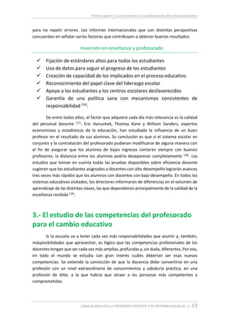 Primera parte // Los docentes y la transformación del sistema educativo
LIBRO BLANCO DE LA PROFESIÓN DOCENTE Y SU ENTORNO ESCOLAR // 13
para no repetir errores. Los informes internacionales que con distintas perspectivas
concuerdan en señalar varios factores que contribuyen a obtener buenos resultados:
Inversión en enseñanza y profesorado
 Fijación de estándares altos para todos los estudiantes
 Uso de datos para seguir el progreso de los estudiantes
 Creación de capacidad de los implicados en el proceso educativo
 Reconocimiento del papel clave del liderazgo escolar
 Apoyo a los estudiantes y los centros escolares desfavorecidos
 Garantía de una política sana con mecanismos consistentes de
responsabilidad (16)
.
De entre todos ellos, el factor que adquiere cada día más relevancia es la calidad
del personal docente (17). Eric Hanushek, Thomas Kane y William Sanders, expertos
economistas y estadísticos de la educación, han estudiado la influencia de un buen
profesor en el resultado de sus alumnos. Su conclusión es que si el sistema escolar en
conjunto y la contratación del profesorado pudieran modificarse de alguna manera con
el fin de asegurar que los alumnos de bajos ingresos contaran siempre con buenos
profesores, la distancia entre los alumnos podría desaparecer completamente (18). Los
estudios que toman en cuenta todas las pruebas disponibles sobre eficiencia docente
sugieren que los estudiantes asignados a docentes con alto desempeño lograrán avances
tres veces más rápidos que los alumnos con docentes con bajo desempeño. En todos los
sistemas educativos visitados, los directores informaron de diferencias en el volumen de
aprendizaje de las distintas clases, las que dependieron principalmente de la calidad de la
enseñanza recibida (19).
3.- El estudio de las competencias del profesorado
para el cambio educativo
Si la escuela va a tener cada vez más responsabilidades que asumir y, también,
másposibilidades que aprovechar, es lógico que las competencias profesionales de los
docentes tengan que ser cada vez más amplias, profundas y, sin duda, diferentes. Por eso,
en todo el mundo se estudia con gran interés cuáles deberían ser esas nuevas
competencias. Se extiende la convicción de que la docencia debe convertirse en una
profesión con un nivel extraordinario de conocimientos y sabiduría práctica, en una
profesión de élite, a la que habría que atraer a las personas más competentes y
comprometidas.
 