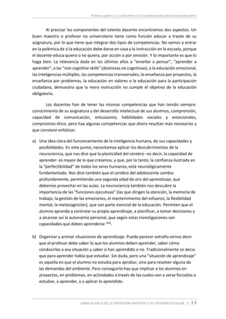 Primera parte // Los docentes y la transformación del sistema educativo
LIBRO BLANCO DE LA PROFESIÓN DOCENTE Y SU ENTORNO ESCOLAR // 14
Al precisar los componentes del talento docente encontramos dos aspectos. Un
buen maestro o profesor no universitario tiene como función educar a través de su
asignatura, por lo que tiene que integrar dos tipos de competencias. No vamos a entrar
en la polémica de si la educación debe darse en casa y la instrucción en la escuela, porque
el docente educa quiera o no quiera, por acción o por omisión. Y lo importante es que lo
haga bien. La relevancia dada en los últimos años a “enseñar a pensar”, “aprender a
aprender”, a las “non cognitive skills” (destrezas no cognitivas), a la educación emocional,
las inteligencias múltiples, las competencias transversales, la enseñanza por proyectos, la
enseñanza por problemas, la educación en valores o la educación para la participación
ciudadana, demuestra que la mera instrucción no cumple el objetivo de la educación
obligatoria.
Los docentes han de tener las mismas competencias que han tenido siempre:
conocimiento de su asignatura y del desarrollo intelectual de sus alumnos, comprensión,
capacidad de comunicación, entusiasmo, habilidades sociales y emocionales,
compromiso ético, pero hay algunas competencias que ahora resultan más necesarias y
que conviene enfatizar:
a) Una idea clara del funcionamiento de la inteligencia humana, de sus capacidades y
posibilidades. En este punto, necesitamos aplicar los descubrimientos de la
neurociencia, que nos dice que la plasticidad del cerebro –es decir, la capacidad de
aprender- es mayor de lo que creíamos, y que, por lo tanto, la confianza ilustrada en
la “perfectibilidad” de todos los seres humanos, está neurológicamente
fundamentada. Nos dice también que el cerebro del adolescente cambia
profundamente, permitiendo una segunda edad de oro del aprendizaje, que
debemos provechar en las aulas. La neurociencia también nos descubre la
importancia de las “funciones ejecutivas” (las que dirigen la atención, la memoria de
trabajo, la gestión de las emociones, el mantenimiento del esfuerzo, la flexibilidad
mental, la metacognición), que son parte esencial de la educación. Permiten que el
alumno aprenda a controlar su propio aprendizaje, a planificar, a tomar decisiones y
a alcanzar así la autonomía personal, que según estas investigaciones son
capacidades que deben aprenderse (20).
b) Organizar y animar situaciones de aprendizaje. Puede parecer extraño oírnos decir
que el profesor debe saber lo que los alumnos deben aprender, saber cómo
conducirlos a esa situación y saber si han aprendido o no. Tradicionalmente se decía
que para aprender había que estudiar. Sin duda, pero una “situación de aprendizaje”
es aquella en que el alumno no estudia para aprobar, sino para resolver alguna de
las demandas del ambiente. Para conseguirlo hay que implicar a los alumnos en
proyectos, en problemas, en actividades a través de las cuales van a verse forzados a
estudiar, a aprender, y a aplicar lo aprendido.
 