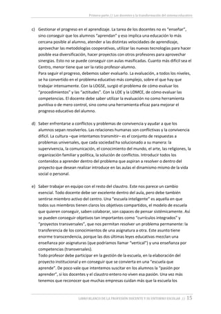 Primera parte // Los docentes y la transformación del sistema educativo
LIBRO BLANCO DE LA PROFESIÓN DOCENTE Y SU ENTORNO ESCOLAR // 15
c) Gestionar el progreso en el aprendizaje. La tarea de los docentes no es “enseñar”,
sino conseguir que los alumnos “aprendan” y eso implica una educación lo más
cercana posible al alumno, atender a las distintas velocidades de aprendizaje,
aprovechar las metodologías cooperativas, utilizar las nuevas tecnologías para hacer
posible esa diversificación, hacer proyectos con otros profesores para aprovechar
sinergias. Esto no se puede conseguir con aulas masificadas. Cuanto más difícil sea el
Centro, menor tiene que ser la ratio profesor-alumno.
Para seguir el progreso, debemos saber evaluarlo. La evaluación, a todos los niveles,
se ha convertido en el problema educativo más complejo, sobre el que hay que
trabajar intensamente. Con la LOGSE, surgió el problema de cómo evaluar los
“procedimientos” y las “actitudes”. Con la LOE y la LOMCE, de cómo evaluar las
competencias. El docente debe saber utilizar la evaluación no como herramienta
punitiva o de mero control, sino como una herramienta eficaz para mejorar el
progreso educativo del alumno.
d) Saber enfrentarse a conflictos y problemas de convivencia y ayudar a que los
alumnos sepan resolverlos. Las relaciones humanas son conflictivas y la convivencia
difícil. La cultura –que intentamos transmitir– es el conjunto de respuestas a
problemas universales, que cada sociedad ha solucionado a su manera: la
supervivencia, la comunicación, el conocimiento del mundo, el arte, las religiones, la
organización familiar y política, la solución de conflictos. Introducir todos los
contenidos a aprender dentro del problema que aspiran a resolver o dentro del
proyecto que desean realizar introduce en las aulas el dinamismo mismo de la vida
social o personal.
e) Saber trabajar en equipo con el resto del claustro. Este nos parece un cambio
esencial. Todo docente debe ser excelente dentro del aula, pero debe también
sentirse miembro activo del centro. Una “escuela inteligente” es aquella en que
todos sus miembros tienen claros los objetivos compartidos, el modelo de escuela
que quieren conseguir, saben colaborar, son capaces de pensar sistémicamente. Así
se pueden conseguir objetivos tan importantes como “currículos integrados” y
“proyectos transversales”, que nos permitan resolver un problema permanente: la
transferencia de los conocimientos de una asignatura a otra. Este asunto tiene
enorme transcendencia, porque las dos últimas leyes educativas mezclan una
enseñanza por asignaturas (que podríamos llamar “vertical”) y una enseñanza por
competencias (transversales).
Todo profesor debe participar en la gestión de la escuela, en la elaboración del
proyecto institucional y en conseguir que se convierta en una “escuela que
aprende”. De poco vale que intentemos suscitar en los alumnos la “pasión por
aprender”, si los docentes y el claustro entero no viven esa pasión. Una vez más
tenemos que reconocer que muchas empresas cuidan más que la escuela los
 