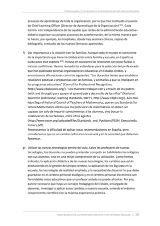 Primera parte // Los docentes y la transformación del sistema educativo
LIBRO BLANCO DE LA PROFESIÓN DOCENTE Y SU ENTORNO ESCOLAR // 16
procesos de aprendizaje de toda la organización, por lo que han instituido el puesto
de Chief Learning Officer (Director de Aprendizaje de la Organización) (21). Cada
Centro con independencia de las ayudas que reciba de la administración educativa–
debería organizar sus propios procesos de autoformación, de la misma manera que
lo hacen, por ejemplo, los hospitales, donde hay sesiones clínicas, repaso de
bibliografía, o estudio de los nuevos fármacos aparecidos.
f) Dar importancia a la relación con las familias. Aunque todo el mundo es consciente
de la importancia que tiene la colaboración entre familia y escuela, en España se
cuida poco este aspecto (22). Incluso en ocasiones las relaciones son poco fluidas o
incluso conflictivas. Hemos revisado los estándares para la selección del profesorado
que han publicado diversas organizaciones educativas en Estados Unidos, y
encontramos afirmaciones como las siguientes: “Los docentes tienen que establecer
relaciones positivas y productivas con las familias, y animarlas a que se impliquen en
los programas educativos” (Council for Professional Recognition,
http://www.cdacouncil.org/). “Los maestros trabajan con y a través de los padres
(with and through) para apoyar el aprendizaje y desarrollo de los niños” (National
Board for profesional Teaching Standards, NBPTS, http://www.nbpts.org/). Aún más
lejos llega el National Council of Teachers of Mathematics, que en sus Standards for
School Mathematics afirma que los profesores de matemáticas no deben ser
capaces tan solo de impartir conocimientos a los alumnos, sino buscar la
colaboración de las familias, entre otros agentes
(http://www.nctm.org/uploadedFiles/Standards_and_Positions/PSSM_ExecutiveSu
mmary.pdf).
Reconocemos la dificultad de aplicar estas recomendaciones en España, pero
consideramos que es un cambio cultural en la escuela y en la sociedad que debemos
fomentar.
g) Utilizar las nuevas tecnologías dentro del aula. Salvo los profesores de nuevas
tecnologías, los docentes no pueden pretender competir en habilidades tecnológicas
con sus alumnos, sino en una mejor comprensión de su utilización. Como hemos
indicado, la aplicación didáctica de las nuevas tecnologías, los cambios que están
produciendo en la gestión del propio cerebro, la aplicación de los Big Data en la
escuela, las tecnologías de realidad ampliada, y la necesidad de discernir lo que debe
guardarse en el cerebro personal biológico y en el cerebro personal electrónico son
formidables retos educativos que un profesor aislado no puede afrontar. Por eso,
parece necesario que haya un Consejo Pedagógico del Estado, encargado de
observar, investigar y aplicar estos cambios a nuestra escuela, uniendo el máximo
conocimiento científico con la máxima experiencia práctica.
 