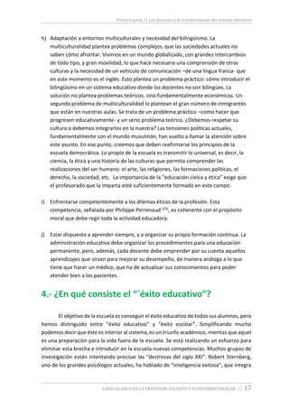 Primera parte // Los docentes y la transformación del sistema educativo
LIBRO BLANCO DE LA PROFESIÓN DOCENTE Y SU ENTORNO ESCOLAR // 17
h) Adaptación a entornos multiculturales y necesidad del bilingüismo. La
multiculturalidad plantea problemas complejos, que las sociedades actuales no
saben cómo afrontar. Vivimos en un mundo globalizado, con grandes intercambios
de todo tipo, y gran movilidad, lo que hace necesaria una comprensión de otras
culturas y la necesidad de un vehículo de comunicación –de una lingua franca- que
en este momento es el inglés. Esto plantea un problema práctico: cómo introducir el
bilingüismo en un sistema educativo donde los docentes no son bilingües. La
solución no plantea problemas teóricos, sino fundamentalmente económicos. Un
segundo problema de multiculturalidad lo plantean el gran número de inmigrantes
que están en nuestras aulas. Se trata de un problema práctico –como hacer que
progresen educativamente- y un serio problema teórico. ¿Debemos respetar su
cultura o debemos integrarlos en la nuestra? Las tensiones políticas actuales,
fundamentalmente con el mundo musulmán, han vuelto a llamar la atención sobre
este asunto. En ese punto, creemos que deben reafirmarse los principios de la
escuela democrática. Lo propio de la escuela es transmitir lo universal, es decir, la
ciencia, la ética y una historia de las culturas que permita comprender las
realizaciones del ser humano: el arte, las religiones, las formaciones políticas, el
derecho, la sociedad, etc. La importancia de la “educación cívica y ética” exige que
el profesorado que la imparta esté suficientemente formado en este campo.
i) Enfrentarse competentemente a los dilemas éticos de la profesión. Esta
competencia, señalada por Philippe Perrenaud (23), es coherente con el propósito
moral que debe regir toda la actividad educadora.
j) Estar dispuesto a aprender siempre, y a organizar su propia formación continua. La
administración educativa debe organizar los procedimientos para una educación
permanente, pero, además, cada docente debe emprender por su cuenta aquellos
aprendizajes que sirvan para mejorar su desempeño, de manera análoga a lo que
tiene que hacer un médico, que ha de actualizar sus conocimientos para poder
atender bien a los pacientes.
4.- ¿En qué consiste el “´éxito educativo”?
El objetivo de la escuela es conseguir el éxito educativo de todos sus alumnos, pero
hemos distinguido entre “éxito educativo” y “éxito escolar”. Simplificando mucho
podemos decir que éste es interior al sistema, es un triunfo académico, mientas que aquel
es una preparación para la vida fuera de la escuela. Se está realizando un esfuerzo para
eliminar esta brecha e introducir en la escuela nuevas competencias. Muchos grupos de
investigación están intentando precisar las “destrezas del siglo XXI”. Robert Sternberg,
uno de los grandes psicólogos actuales, ha hablado de “inteligencia exitosa”, que integra
 