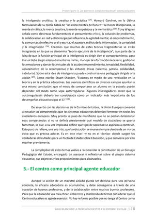 Primera parte // Los docentes y la transformación del sistema educativo
LIBRO BLANCO DE LA PROFESIÓN DOCENTE Y SU ENTORNO ESCOLAR // 18
la inteligencia analítica, la creativa y la práctica (24). Howard Gardner, en la última
formulación de su teoría habla de “las cinco mentes del futuro”: la mente disciplinada, la
mente sintética, la mente creativa, la mente respetuosa y la mente ética (25). Tony Wagner
señala como destrezas fundamentales el pensamiento crítico, la solución de problemas,
la colaboración en red y el liderazgo por influencia, la agilidad mental, el emprendimiento,
la comunicación efectiva oral y escrita, el acceso y análisis de la información, la curiosidad
y la imaginación (26). Creemos que muchas de estas teorías fragmentarias se están
integrando en lo que se denomina “teoría ejecutiva de la inteligencia”, que parte de la
idea de que la función principal de la inteligencia es dirigir bien el comportamiento, para
lo cual debe elegir adecuadamente las metas, manejar la información necesaria, gestionar
las emociones y ejercer las virtudes de la acción (emprendimiento, tenacidad, flexibilidad,
aplazamiento de la recompensa) y las virtudes éticas (valentía, justicia, solidaridad,
sabiduría). Sobre esta idea de inteligencia puede construirse una pedagogía dirigida a la
acción (27). Como escribe Stuart Shanker, “Estamos en medio de una revolución en la
teoría y en la práctica educativas. Los avances científicos en diversos campos apuntan a
una misma conclusión: que el modo de comportarse un alumno en la escuela puede
depender del modo como sepa autorregularse. Algunos investigadores creen que la
autorregulación debería ser considerada como un indicador más importante de los
desempeños educativos que el CI” (28).
De acuerdo con las decisiones de la Cumbre de Lisboa, la Unión Europea comenzó
a estudiar las competencias que los sistemas educativos deberían fomentar en todos los
ciudadanos europeos. Muy pronto se puso de manifiesto que no se podían determinar
esas competencias si no se definía previamente qué modelo de ciudadano se quería
fomentar, lo que, a su vez implicaba definir qué tipo de sociedad se aspiraba a construir.
Esto puso de relieve, una vez más, que la educación se mueve siempre dentro de un marco
ético que es preciso aclarar. Es en este nivel –y no en el técnico- donde surgen las
verdaderas dificultades para un Pacto de Estado sobre Educación, y que conviene por ello
resolver previamente.
La complejidad de estos temas vuelve a recomendar la constitución de un Consejo
Pedagógico del Estado, encargado de asesorar y reflexionar sobre el propio sistema
educativo, sus objetivos y los procedimientos para alcanzarlos.
5.- El centro como principal agente educador
Aunque la acción de un maestro aislado pueda ser decisiva para una persona
concreta, la eficacia educadora es acumulativa, y debe conseguirse a través de una
sucesión de buenos profesores, y de la colaboración entre muchos buenos profesores.
Para que la educación sea más eficaz, coherente y mantenida debemos considerar que el
Centro educativo es agente esencial. No hay reforma posible que no tenga el Centro como
 