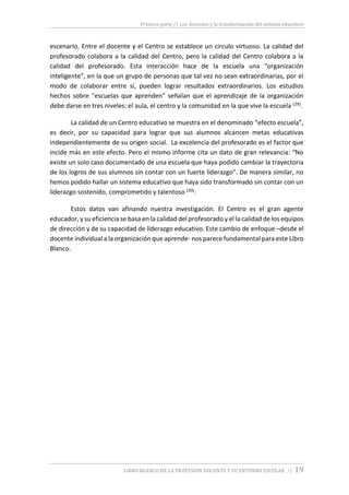 Primera parte // Los docentes y la transformación del sistema educativo
LIBRO BLANCO DE LA PROFESIÓN DOCENTE Y SU ENTORNO ESCOLAR // 19
escenario. Entre el docente y el Centro se establece un círculo virtuoso. La calidad del
profesorado colabora a la calidad del Centro, pero la calidad del Centro colabora a la
calidad del profesorado. Esta interacción hace de la escuela una “organización
inteligente”, en la que un grupo de personas que tal vez no sean extraordinarias, por el
modo de colaborar entre sí, pueden lograr resultados extraordinarios. Los estudios
hechos sobre “escuelas que aprenden” señalan que el aprendizaje de la organización
debe darse en tres niveles: el aula, el centro y la comunidad en la que vive la escuela (29).
La calidad de un Centro educativo se muestra en el denominado “efecto escuela”,
es decir, por su capacidad para lograr que sus alumnos alcancen metas educativas
independientemente de su origen social. La excelencia del profesorado es el factor que
incide más en este efecto. Pero el mismo informe cita un dato de gran relevancia: “No
existe un solo caso documentado de una escuela que haya podido cambiar la trayectoria
de los logros de sus alumnos sin contar con un fuerte liderazgo”. De manera similar, no
hemos podido hallar un sistema educativo que haya sido transformado sin contar con un
liderazgo sostenido, comprometido y talentoso (30).
Estos datos van afinando nuestra investigación. El Centro es el gran agente
educador, y su eficiencia se basa en la calidad del profesorado y el la calidad de los equipos
de dirección y de su capacidad de liderazgo educativo. Este cambio de enfoque –desde el
docente individual a la organización que aprende- nos parece fundamental para este Libro
Blanco.
 