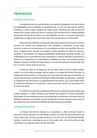 Primera parte // Los docentes y la transformación del sistema educativo
LIBRO BLANCO DE LA PROFESIÓN DOCENTE Y SU ENTORNO ESCOLAR // 20
PROPUESTAS
PRIMERA PROPUESTA
Consideramos que la enseñanza básica, en especial la obligatoria, es la gran fuente
de posibilidades de una sociedad, el fundamento de su nivel de vida cultural, político,
económico y ético, la gran creadora de capital social. Constituye por ello un dominio
dotado de su propia autonomía teórica y práctica, que consciente de su responsabilidad
puede pedir al resto de las instituciones que colaboren con ella. La inversión intelectual y
material que se haga en ella será la que mayor retorno produzca a la comunidad.
Cada momento histórico ha planteado demandas distintas a la escuela. El nuestro
necesita una escuela con competencias más complejas y cambiantes, lo que exige
convertir la docencia no universitaria en una profesión de alto nivel científico, técnico y
ético. El objetivo de la escuela es conseguir el éxito educativo de todos los alumnos,
ayudarles a que alcancen sus mejores posibilidades intelectuales, afectivas y éticas, con
independencia de su procedencia social, económica o cultural, defender sus derechos y
favorecer su integración en la vida laboral y ciudadana. Es, pues, una escuela inclusiva
dirigida a impulsar el talento de cada alumno, y una escuela expansiva porque debe salir
de sus muros y actuar sobre su entorno.
El docente debe ser protagonista de esa tarea, para lo cual no puede trabajar
aislado. En el aula debe converger todo el apoyo y la energía del Centro educativo, la
cooperación de las familias, la interacción con otras instancias del sistema educativo –el
resto de las escuelas, los centros de formación del profesorado, la inspección– y también
la cooperación de instituciones no específicamente educadoras, pero, que pueden tener
una poderosa incidencia en la educación, como los servicios sociales, los ayuntamientos,
el servicio de salud.
El modelo de escuela que necesitamos debe atraer a todas las fuerzas sociales que
puedan ayudarla, e irradiar iniciativas y actividades que mejoren el entorno educativo.
Debe seguir el mismo dinamismo que ha transformado a instituciones culturales como las
bibliotecas públicas o los museos, que han pasado de ser meros atractores de usuarios a
ser productores de numerosas actividades beneficiosas para la sociedad.
SEGUNDA PROPUESTA
La eficacia del sistema educativo es acumulativa y debe comenzar desde la
educación infantil, porque es en ella donde se ponen las bases del desarrollo futuro del
niño y, sobre todo, cuando se pueden compensar o eliminar con más facilidad dificultades
sociales, económicas o psicológicas que el niño puede sufrir. Esa misma eficacia debe
mantenerse a lo largo de todo el proceso educativo.
 