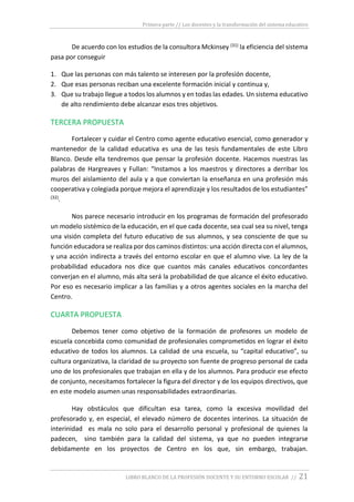 Primera parte // Los docentes y la transformación del sistema educativo
LIBRO BLANCO DE LA PROFESIÓN DOCENTE Y SU ENTORNO ESCOLAR // 21
De acuerdo con los estudios de la consultora Mckinsey (31) la eficiencia del sistema
pasa por conseguir
1. Que las personas con más talento se interesen por la profesión docente,
2. Que esas personas reciban una excelente formación inicial y continua y,
3. Que su trabajo llegue a todos los alumnos y en todas las edades. Un sistema educativo
de alto rendimiento debe alcanzar esos tres objetivos.
TERCERA PROPUESTA
Fortalecer y cuidar el Centro como agente educativo esencial, como generador y
mantenedor de la calidad educativa es una de las tesis fundamentales de este Libro
Blanco. Desde ella tendremos que pensar la profesión docente. Hacemos nuestras las
palabras de Hargreaves y Fullan: “Instamos a los maestros y directores a derribar los
muros del aislamiento del aula y a que conviertan la enseñanza en una profesión más
cooperativa y colegiada porque mejora el aprendizaje y los resultados de los estudiantes”
(32).
Nos parece necesario introducir en los programas de formación del profesorado
un modelo sistémico de la educación, en el que cada docente, sea cual sea su nivel, tenga
una visión completa del futuro educativo de sus alumnos, y sea consciente de que su
función educadora se realiza por dos caminos distintos: una acción directa con el alumnos,
y una acción indirecta a través del entorno escolar en que el alumno vive. La ley de la
probabilidad educadora nos dice que cuantos más canales educativos concordantes
converjan en el alumno, más alta será la probabilidad de que alcance el éxito educativo.
Por eso es necesario implicar a las familias y a otros agentes sociales en la marcha del
Centro.
CUARTA PROPUESTA
Debemos tener como objetivo de la formación de profesores un modelo de
escuela concebida como comunidad de profesionales comprometidos en lograr el éxito
educativo de todos los alumnos. La calidad de una escuela, su “capital educativo”, su
cultura organizativa, la claridad de su proyecto son fuente de progreso personal de cada
uno de los profesionales que trabajan en ella y de los alumnos. Para producir ese efecto
de conjunto, necesitamos fortalecer la figura del director y de los equipos directivos, que
en este modelo asumen unas responsabilidades extraordinarias.
Hay obstáculos que dificultan esa tarea, como la excesiva movilidad del
profesorado y, en especial, el elevado número de docentes interinos. La situación de
interinidad es mala no solo para el desarrollo personal y profesional de quienes la
padecen, sino también para la calidad del sistema, ya que no pueden integrarse
debidamente en los proyectos de Centro en los que, sin embargo, trabajan.
 