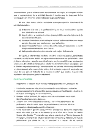 Primera parte // Los docentes y la transformación del sistema educativo
LIBRO BLANCO DE LA PROFESIÓN DOCENTE Y SU ENTORNO ESCOLAR // 22
Recomendamos que el número quede estrictamente restringido a los imprescindibles
para el mantenimiento de la actividad docente. Y también que los directores de los
Centros pudieran definir las características de las plazas ofertadas.
En este Libro Blanco vamos a considerar como protagonistas esenciales de la
actividad educadora:
a) El docente en el aula. Es el agente decisivo y, por ello, a él dedicaremos la parte
más importante del estudio.
b) Los directores y equipos directivos, imprescindibles para la eficiencia de la
escuela como institución.
c) Los departamentos de orientación y las tutorías, poderosos sistemas de apoyo
para los docentes, para los alumnos y para las familias.
d) Los servicios de formación continua del profesorado, sin los cuales no se puede
asegurar el mantenimiento de la calidad.
e) La Inspección educativa, pieza esencial en la mejora de la escuela
En España, al estar dividido el sistema educativo en escuelas públicas, concertadas
y privadas, el Libro Blanco deberá distinguir entre aquellos aspectos que afectan a todo
el sistema educativo, y aquellos que sólo afectan a los Centros públicos y a los docentes
funcionarios. En este Libro Blanco vamos a tratar fundamentalmente de los aspectos que
se refieren al ejercicio docente y a los cambios que nos parecen necesarios para mejorar
su calidad, es decir, a las característica básicas de la profesión en general, que tendrá que
servir de base para el “Estatuto de la función docente”, que afecta a la parte más
importante de la profesión, pero no a toda ella.
QUINTA PROPUESTA
Proponemos la creación de un “Consejo Pedagógico del Estado”, encargado de:
1. Estudiar las innovación educativas internacionales más eficientes y evaluarlas,
2. Atender especialmente a los cambios que se produzcan en la utilización educativa de
las nuevas tecnologías y de las neurociencias,
3. Recoger, evaluar y difundir, las mejores prácticas realizadas en nuestro país,
identificando a los mejores docentes,
4. Asesorar a las administraciones educativas, a los Centros de formación del
profesorado, a los docentes, sobre los procedimientos, currículos, técnicas
pedagógicas más adecuadas, gestión del cambio y
5. Como institución de garantía social, informar a la sociedad de los más importantes
temas educativos que afectan su presente y van a influir en su futuro. En Estados
Unidos, John Goodlad (33) reclamaba hace años la creación de un “Centro Avanzado de
Pedagogía”, encargado de estudiar los cambios curriculares y didácticos, las nuevas
posibilidades que ofrece las TIC, la aplicación a la escuela de los avances
 