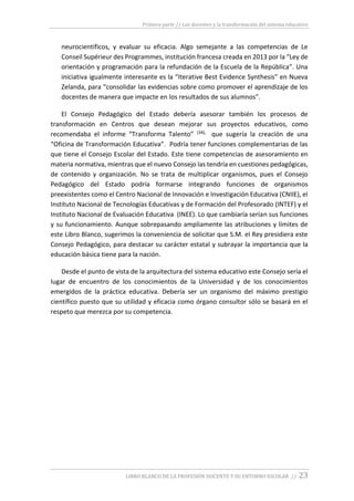 Primera parte // Los docentes y la transformación del sistema educativo
LIBRO BLANCO DE LA PROFESIÓN DOCENTE Y SU ENTORNO ESCOLAR // 23
neurocientíficos, y evaluar su eficacia. Algo semejante a las competencias de Le
Conseil Supérieur des Programmes, institución francesa creada en 2013 por la “Ley de
orientación y programación para la refundación de la Escuela de la República”. Una
iniciativa igualmente interesante es la “Iterative Best Evidence Synthesis” en Nueva
Zelanda, para “consolidar las evidencias sobre como promover el aprendizaje de los
docentes de manera que impacte en los resultados de sus alumnos”.
El Consejo Pedagógico del Estado debería asesorar también los procesos de
transformación en Centros que desean mejorar sus proyectos educativos, como
recomendaba el informe “Transforma Talento” (34), que sugería la creación de una
“Oficina de Transformación Educativa”. Podría tener funciones complementarias de las
que tiene el Consejo Escolar del Estado. Este tiene competencias de asesoramiento en
materia normativa, mientras que el nuevo Consejo las tendría en cuestiones pedagógicas,
de contenido y organización. No se trata de multiplicar organismos, pues el Consejo
Pedagógico del Estado podría formarse integrando funciones de organismos
preexistentes como el Centro Nacional de Innovación e Investigación Educativa (CNIIE), el
Instituto Nacional de Tecnologías Educativas y de Formación del Profesorado (INTEF) y el
Instituto Nacional de Evaluación Educativa (INEE). Lo que cambiaría serían sus funciones
y su funcionamiento. Aunque sobrepasando ampliamente las atribuciones y límites de
este Libro Blanco, sugerimos la conveniencia de solicitar que S.M. el Rey presidiera este
Consejo Pedagógico, para destacar su carácter estatal y subrayar la importancia que la
educación básica tiene para la nación.
Desde el punto de vista de la arquitectura del sistema educativo este Consejo sería el
lugar de encuentro de los conocimientos de la Universidad y de los conocimientos
emergidos de la práctica educativa. Debería ser un organismo del máximo prestigio
científico puesto que su utilidad y eficacia como órgano consultor sólo se basará en el
respeto que merezca por su competencia.
 