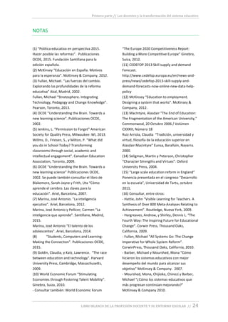 Primera parte // Los docentes y la transformación del sistema educativo
LIBRO BLANCO DE LA PROFESIÓN DOCENTE Y SU ENTORNO ESCOLAR // 24
NOTAS
(1) “Política educativa en perspectiva 2015.
Hacer posible las reformas”. Publicaciones
OCDE, 2015. Fundación Santillana para la
edición española.
(2) McKinsey “Educación en España. Motivos
para la esperanza”. McKinsey & Company, 2012.
(3) Fullan, Michael. “Las fuerzas del cambio.
Explorando las profundidades de la reforma
educativa” Akal, Madrid, 2002.
Fullan, Michael “Stratosphere. Integrating
Technology, Pedagogy and Change Knowledge”.
Pearson, Toronto, 2013.
(4) OCDE “Understanding the Brain. Towards a
new learning science”. Publicaciones OCDE,
2002.
(5) Jenkins, L. “Permission to Forget” American
Society for Quality Press, Milwaukee: WI, 2013.
Willms, D., Friesen, S., y Milton, P. “What did
you do in School Today? Transforming
classrooms through social, academic and
intellectual engagement”. Canadian Education
Association, Toronto, 2009.
(6) OCDE “Understanding the Brain. Towards a
new learning science” Publicaciones OCDE,
2002. Se puede también consultar el libro de
Blakemore, Sarah-Jayne y Frith, Uta “Cómo
aprende el cerebro. Las claves para la
educación”. Ariel, Barcelona, 2007.
(7) Marina, José Antonio. ”La inteligencia
ejecutiva”. Ariel, Barcelona, 2012.
Marina, José Antonio y Pellicer, Carmen “La
inteligencia que aprende”. Santillana, Madrid,
2015.
Marina, José Antonio “El talento de los
adolescentes”. Ariel, Barcelona, 2014.
(8) “Students, Computers and Learning:
Making the Connection”. Publicaciones OCDE,
2015.
(9) Goldin, Claudia, y Katz, Lawrence. “The race
between education and technology”. Harvard
University Press, Cambridge, Massachusetts,
2009.
(10) World Economic Forum “Stimulating
Economies through Fostering Talent Mobility”.
Ginebra, Suiza, 2010.
- Consultar también: World Economic Forum
“The Europe 2020 Competitiveness Report:
Building a More Competitive Europe” Ginebra,
Suiza, 2012.
(11) CEDEFOP 2013 Skill supply and demand
Forecast.
http://www.cedefop.europa.eu/en/news-and-
press/news/cedefop-2013-skill-supply-and-
demand-forecasts-now-online-new-data-help-
policy
(12) McKinsey “Education to employment.
Designing a system that works”. McKinsey &
Company, 2012.
(13) MacIntyre, Alasdair "The End of Education:
The Fragmentation of the American University,"
Commonweal, 20 Octubre 2006 / Volúmen
CXXXIII, Número 18
Ruiz Arriola, Claudia “Tradición, universidad y
virtud, filosofía de la educación superior en
Alasdair Macintyre” Eunsa, Barañáin, Navarra.
2000.
(14) Seligman, Martin y Peterson, Christopher
“Character Strengths and Virtues”. Oxford
University Press, 2004.
(15) “Large scale education reform in England”
Ponencia presentada en el congreso “Desarrollo
en la escuela”, Universidad de Tartu, octubre
2011.
(16) Consultar, entre otros:
- Hattie, John “Visible Learning for Teachers. A
Synthesis of Over 800 Meta-Analyses Relating to
Achievement”. Routledge, Nueva York, 2009.
- Hargreaves, Andrew, y Shirley, Dennis L. “The
Fourth Way: The Inspiring Future for Educational
Change”. Corwin Press, Thousand Oaks,
California, 2009.
- Fullan, Michael “All Systems Go: The Change
Imperative for Whole System Reform”.
CorwinPress, Thousand Oaks, California, 2010.
- Barber, Michael y Mourshed, Mona “Cómo
hicieron los sistemas educativos con mejor
desempeño del mundo para alcanzar sus
objetivo” McKinsey & Company. 2007.
- Mourshed, Mona, Chijioke, Chinezi y Barber,
Michael “¿Cómo los sistemas educativos que
más progresan continúan mejorando?”
McKinsey & Company 2010.
 