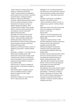 Primera parte // Los docentes y la transformación del sistema educativo
LIBRO BLANCO DE LA PROFESIÓN DOCENTE Y SU ENTORNO ESCOLAR // 25
- OCDE, “Education at a Glance 2012. OECD
Indicators”. Publicaciones OCDE 2012.
- OCDE, “Preparing Teachers and Developing
School Leaders for the 21st Century. Lessons for
around the world”. Editado por Andreas
Schleicher. Publicaciones OCDE 2012.
(17) Barber, Michael y Mourshed, Mona “Cómo
hicieron los sistemas educativos con mejor
desempeño del mundo para alcanzar sus
objetivo” McKinsey & Company. 2007.
- Mourshed, Mona, Chijioke, Chinezi y Barber,
Michael “¿Cómo los sistemas educativos que
más progresan continúan mejorando?”
McKinsey & Company 2010.
(18) Tough, Paul “Cómo triunfan los niños.
Determinación, curiosidad, y el poder del
carácter”. Ediciones Palabra, Madrid, 2012.
(19) Mourshed, Mona, Chijioke, Chinezi y
Barber, Michael “¿Cómo los sistemas educativos
que más progresan continúan mejorando?”
McKinsey & Company 2010.
(20) Marina, José Antonio y Pellicer, Carmen “La
inteligencia que aprende”. Santillana, Madrid,
2015.
(21) Elkeles, T. y Phillips, J.J. “The Chief Learning
Officer (CLO)” Routledge, Oxford, 2007.
(22) Consultar el libro: Santín González, Daniel
“Importancia de la familia en el rendimiento
escolar. Antecedentes, técnicas de medición y
propuesta de políticas públicas”. Ediciones
Cinca, Madrid, 2004.
(23) Perrenoud, P. “Construir competencias
desde la escuela”. JC Sáez Editor. Santiago de
Chile, 2006.
(24) Sternberg, Robert “Inteligencia exitosa:
cómo una inteligencia práctica y creativa
determina el éxito en la vida”. Paidós,
Barcelona, 1997.
(25) Gardner, Howard “Las cinco mentes del
futuro”. Espasa, Barcelona, 2011.
(26)Wagner, Tony “The Global Achievement
Gap. Why even our best schools don’t teach the
new survival skills our children need-and what
we can do about it”. Basic Books, Nueva York,
2008.
(27) Marina, José Antonio “La inteligencia
ejecutiva”. Ariel, Barcelona, 2012.
- Marina, José Antonio y Pellicer, Carmen “La
inteligencia que aprende”. Santillana, Madrid,
2015.
(28) Shanker, Stuart “Calm, Alert and Learning:
Classroom strategies for self-regulation”.
Pearson, Toronto, 2012.
(29) Consultar:
- Bolívar, A. “Los centros educativos como
organizaciones que aprenden”. La Muralla,
Madrid, 2000.
- Senge et alt “Schools that learn. A Fifth
Discipline Fieldbook for educators, parents and
everyone who cares about education”.
Doubleday, Nueva York, 2000.
(30) National College for Teaching and
Leadership “Seven Strong Claims about
Successful School Leadership” NCSL, Gran
Bretaña, 2006.
(31) Barber, Michael y Mourshed, Mona “Cómo
hicieron los sistemas educativos con mejor
desempeño del mundo para alcanzar sus
objetivo” McKinsey & Company. 2007.
- Mourshed, Mona, Chijioke, Chinezi y Barber,
Michael “¿Cómo los sistemas educativos que
más progresan continúan mejorando?”
McKinsey & Company 2010.
(32) Hargreaves, Andy y Fullan, Michael “Capital
Profesional” Ediciones Morata, Madrid, 2014
(33) Goodlad, J. “Teachers for our Nation´s
Schools”. Jossey-Bass. San Francisco. 1990.
(34) “Transforma Talento. España hacia una
sociedad y una economía de los talentos
realizados”. Fundación Transforma España y
Fundación Everis 2012.
 