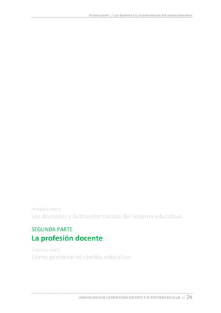 Primera parte // Los docentes y la transformación del sistema educativo
LIBRO BLANCO DE LA PROFESIÓN DOCENTE Y SU ENTORNO ESCOLAR // 26
PRIMERA PARTE
Los docentes y la transformación del sistema educativo
SEGUNDA PARTE
La profesión docente
TERCERA PARTE
Cómo gestionar el cambio educativo
 