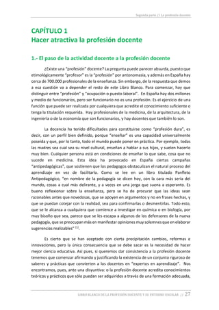 Segunda parte // La profesión docente
LIBRO BLANCO DE LA PROFESIÓN DOCENTE Y SU ENTORNO ESCOLAR // 27
CAPÍTULO 1
Hacer atractiva la profesión docente
1.- El paso de la actividad docente a la profesión docente
¿Existe una “profesión” docente? La pregunta puede parecer absurda, puesto que
etimológicamente “profesor” es la “profesión” por antonomasia, y además en España hay
cerca de 700.000 profesionales de la enseñanza. Sin embargo, de la respuesta que demos
a esa cuestión va a depender el resto de este Libro Blanco. Para comenzar, hay que
distinguir entre “profesión” y “ocupación o puesto laboral”. En España hay dos millones
y medio de funcionarios, pero ser funcionario no es una profesión. Es el ejercicio de una
función que puede ser realizada por cualquiera que acredite el conocimiento suficiente o
tenga la titulación requerida. Hay profesionales de la medicina, de la arquitectura, de la
ingeniería o de la economía que son funcionarios, y hay docentes que también lo son.
La docencia ha tenido dificultades para constituirse como “profesión dura”, es
decir, con un perfil bien definido, porque “enseñar” es una capacidad universalmente
poseída y que, por lo tanto, todo el mundo puede poner en práctica. Por ejemplo, todas
las madres sea cual sea su nivel cultural, enseñan a hablar a sus hijos, y suelen hacerlo
muy bien. Cualquier persona está en condiciones de enseñar lo que sabe, cosa que no
sucede en medicina. Esta idea ha provocado en España ciertas campañas
“antipedagógicas”, que sostienen que los pedagogos obstaculizan el natural proceso del
aprendizaje en vez de facilitarlo. Como se lee en un libro titulado Panfleto
Antipedagógico, “en nombre de la pedagogía se dicen hoy, con la cara más seria del
mundo, cosas a cual más delirante, y a veces en una jerga que suena a esperanto. Es
bueno reflexionar sobre la enseñanza, pero se ha de procurar que las ideas sean
razonables antes que novedosas, que se apoyen en argumentos y no en frases hechas, y
que se puedan cotejar con la realidad, sea para confirmarlas o desmentirlas. Todo esto,
que se le alcanza a cualquiera que comience a investigar en química o en biología, por
muy bisoño que sea, parece que se les escapa a algunos de los defensores de la nueva
pedagogía, que se preocupan más en manifestar opiniones muy solemnes que en elaborar
sugerencias realizables” (1).
Es cierto que se han aceptado con cierta precipitación cambios, reformas e
innovaciones, pero la única consecuencia que se debe sacar es la necesidad de hacer
mejor ciencia educativa. Así pues, si queremos dar consistencia a la profesión docente
tenemos que comenzar afirmando y justificando la existencia de un conjunto riguroso de
saberes y prácticas que convierten a los docentes en “expertos en aprendizaje”. Nos
encontramos, pues, ante una disyuntiva: o la profesión docente acredita conocimientos
teóricos y prácticos que sólo puedan ser adquiridos a través de una formación adecuada,
 