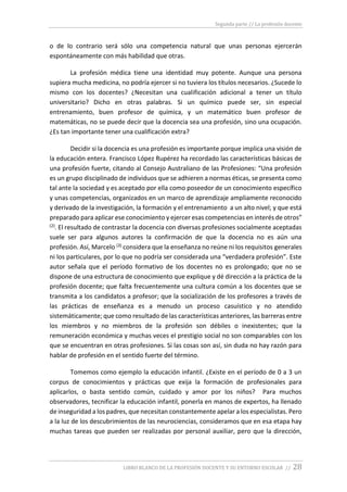 Segunda parte // La profesión docente
LIBRO BLANCO DE LA PROFESIÓN DOCENTE Y SU ENTORNO ESCOLAR // 28
o de lo contrario será sólo una competencia natural que unas personas ejercerán
espontáneamente con más habilidad que otras.
La profesión médica tiene una identidad muy potente. Aunque una persona
supiera mucha medicina, no podría ejercer si no tuviera los títulos necesarios. ¿Sucede lo
mismo con los docentes? ¿Necesitan una cualificación adicional a tener un título
universitario? Dicho en otras palabras. Si un químico puede ser, sin especial
entrenamiento, buen profesor de química, y un matemático buen profesor de
matemáticas, no se puede decir que la docencia sea una profesión, sino una ocupación.
¿Es tan importante tener una cualificación extra?
Decidir si la docencia es una profesión es importante porque implica una visión de
la educación entera. Francisco López Rupérez ha recordado las características básicas de
una profesión fuerte, citando al Consejo Australiano de las Profesiones: “Una profesión
es un grupo disciplinado de individuos que se adhieren a normas éticas, se presenta como
tal ante la sociedad y es aceptado por ella como poseedor de un conocimiento específico
y unas competencias, organizados en un marco de aprendizaje ampliamente reconocido
y derivado de la investigación, la formación y el entrenamiento a un alto nivel; y que está
preparado para aplicar ese conocimiento y ejercer esas competencias en interés de otros”
(2). El resultado de contrastar la docencia con diversas profesiones socialmente aceptadas
suele ser para algunos autores la confirmación de que la docencia no es aún una
profesión. Así, Marcelo (3) considera que la enseñanza no reúne ni los requisitos generales
ni los particulares, por lo que no podría ser considerada una “verdadera profesión”. Este
autor señala que el período formativo de los docentes no es prolongado; que no se
dispone de una estructura de conocimiento que explique y dé dirección a la práctica de la
profesión docente; que falta frecuentemente una cultura común a los docentes que se
transmita a los candidatos a profesor; que la socialización de los profesores a través de
las prácticas de enseñanza es a menudo un proceso casuístico y no atendido
sistemáticamente; que como resultado de las características anteriores, las barreras entre
los miembros y no miembros de la profesión son débiles o inexistentes; que la
remuneración económica y muchas veces el prestigio social no son comparables con los
que se encuentran en otras profesiones. Si las cosas son así, sin duda no hay razón para
hablar de profesión en el sentido fuerte del término.
Tomemos como ejemplo la educación infantil. ¿Existe en el período de 0 a 3 un
corpus de conocimientos y prácticas que exija la formación de profesionales para
aplicarlos, o basta sentido común, cuidado y amor por los niños? Para muchos
observadores, tecnificar la educación infantil, ponerla en manos de expertos, ha llenado
de inseguridad a los padres, que necesitan constantemente apelar a los especialistas. Pero
a la luz de los descubrimientos de las neurociencias, consideramos que en esa etapa hay
muchas tareas que pueden ser realizadas por personal auxiliar, pero que la dirección,
 